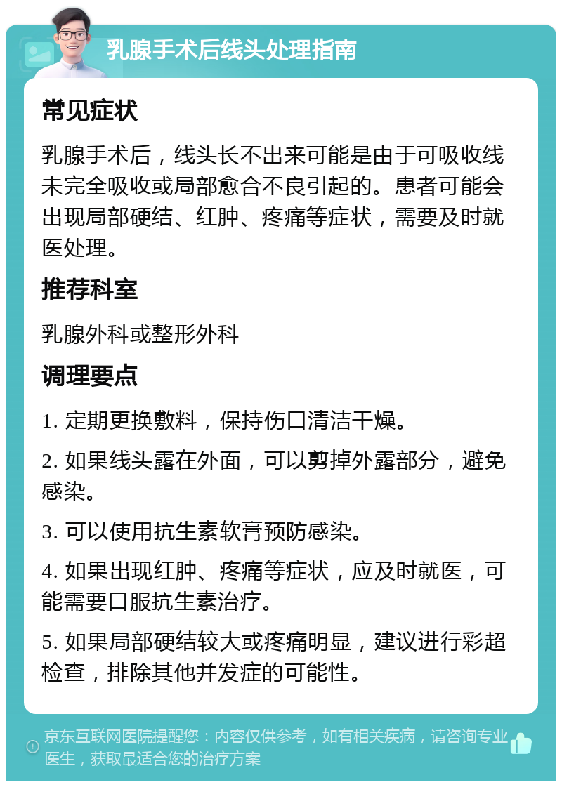 乳腺手术后线头处理指南 常见症状 乳腺手术后，线头长不出来可能是由于可吸收线未完全吸收或局部愈合不良引起的。患者可能会出现局部硬结、红肿、疼痛等症状，需要及时就医处理。 推荐科室 乳腺外科或整形外科 调理要点 1. 定期更换敷料，保持伤口清洁干燥。 2. 如果线头露在外面，可以剪掉外露部分，避免感染。 3. 可以使用抗生素软膏预防感染。 4. 如果出现红肿、疼痛等症状，应及时就医，可能需要口服抗生素治疗。 5. 如果局部硬结较大或疼痛明显，建议进行彩超检查，排除其他并发症的可能性。