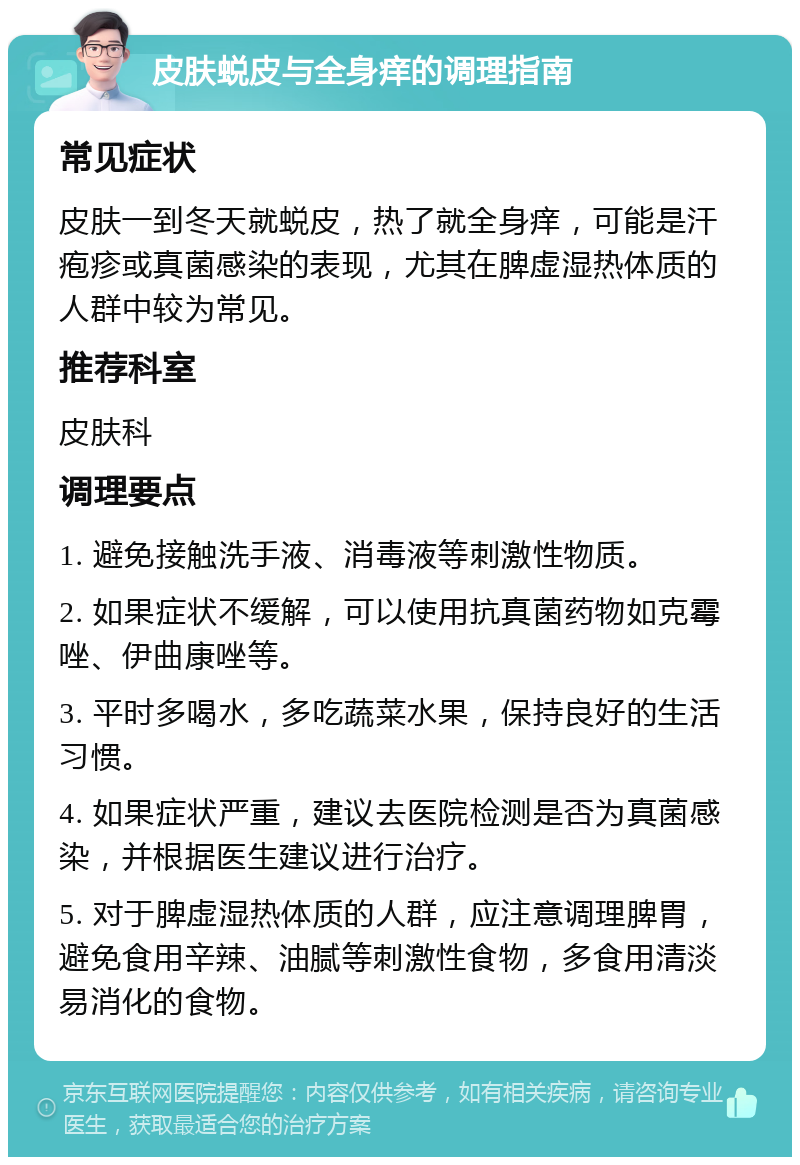 皮肤蜕皮与全身痒的调理指南 常见症状 皮肤一到冬天就蜕皮，热了就全身痒，可能是汗疱疹或真菌感染的表现，尤其在脾虚湿热体质的人群中较为常见。 推荐科室 皮肤科 调理要点 1. 避免接触洗手液、消毒液等刺激性物质。 2. 如果症状不缓解，可以使用抗真菌药物如克霉唑、伊曲康唑等。 3. 平时多喝水，多吃蔬菜水果，保持良好的生活习惯。 4. 如果症状严重，建议去医院检测是否为真菌感染，并根据医生建议进行治疗。 5. 对于脾虚湿热体质的人群，应注意调理脾胃，避免食用辛辣、油腻等刺激性食物，多食用清淡易消化的食物。