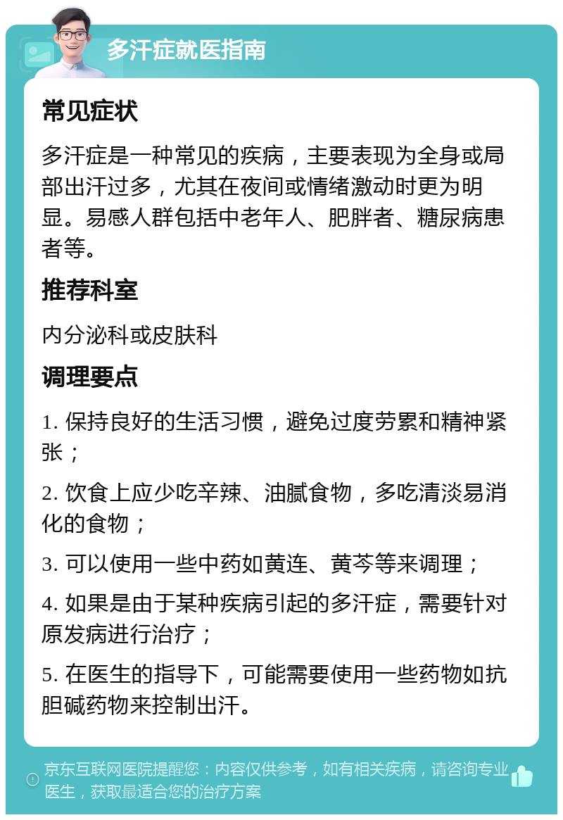 多汗症就医指南 常见症状 多汗症是一种常见的疾病，主要表现为全身或局部出汗过多，尤其在夜间或情绪激动时更为明显。易感人群包括中老年人、肥胖者、糖尿病患者等。 推荐科室 内分泌科或皮肤科 调理要点 1. 保持良好的生活习惯，避免过度劳累和精神紧张； 2. 饮食上应少吃辛辣、油腻食物，多吃清淡易消化的食物； 3. 可以使用一些中药如黄连、黄芩等来调理； 4. 如果是由于某种疾病引起的多汗症，需要针对原发病进行治疗； 5. 在医生的指导下，可能需要使用一些药物如抗胆碱药物来控制出汗。