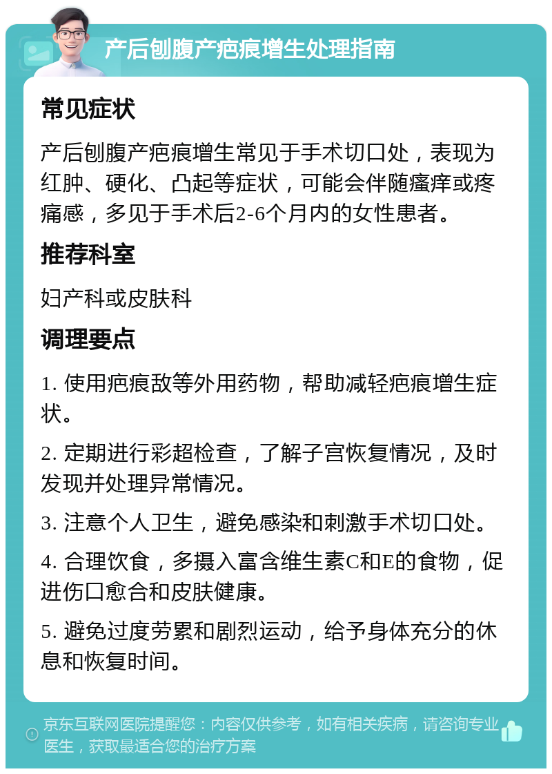 产后刨腹产疤痕增生处理指南 常见症状 产后刨腹产疤痕增生常见于手术切口处，表现为红肿、硬化、凸起等症状，可能会伴随瘙痒或疼痛感，多见于手术后2-6个月内的女性患者。 推荐科室 妇产科或皮肤科 调理要点 1. 使用疤痕敌等外用药物，帮助减轻疤痕增生症状。 2. 定期进行彩超检查，了解子宫恢复情况，及时发现并处理异常情况。 3. 注意个人卫生，避免感染和刺激手术切口处。 4. 合理饮食，多摄入富含维生素C和E的食物，促进伤口愈合和皮肤健康。 5. 避免过度劳累和剧烈运动，给予身体充分的休息和恢复时间。