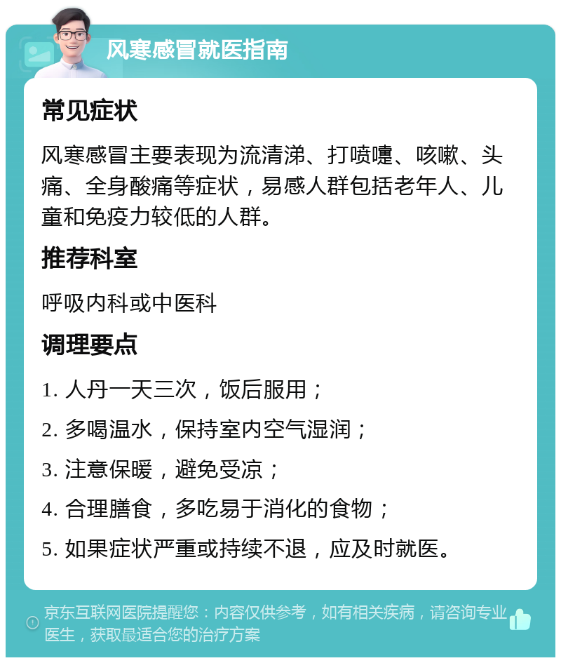 风寒感冒就医指南 常见症状 风寒感冒主要表现为流清涕、打喷嚏、咳嗽、头痛、全身酸痛等症状，易感人群包括老年人、儿童和免疫力较低的人群。 推荐科室 呼吸内科或中医科 调理要点 1. 人丹一天三次，饭后服用； 2. 多喝温水，保持室内空气湿润； 3. 注意保暖，避免受凉； 4. 合理膳食，多吃易于消化的食物； 5. 如果症状严重或持续不退，应及时就医。