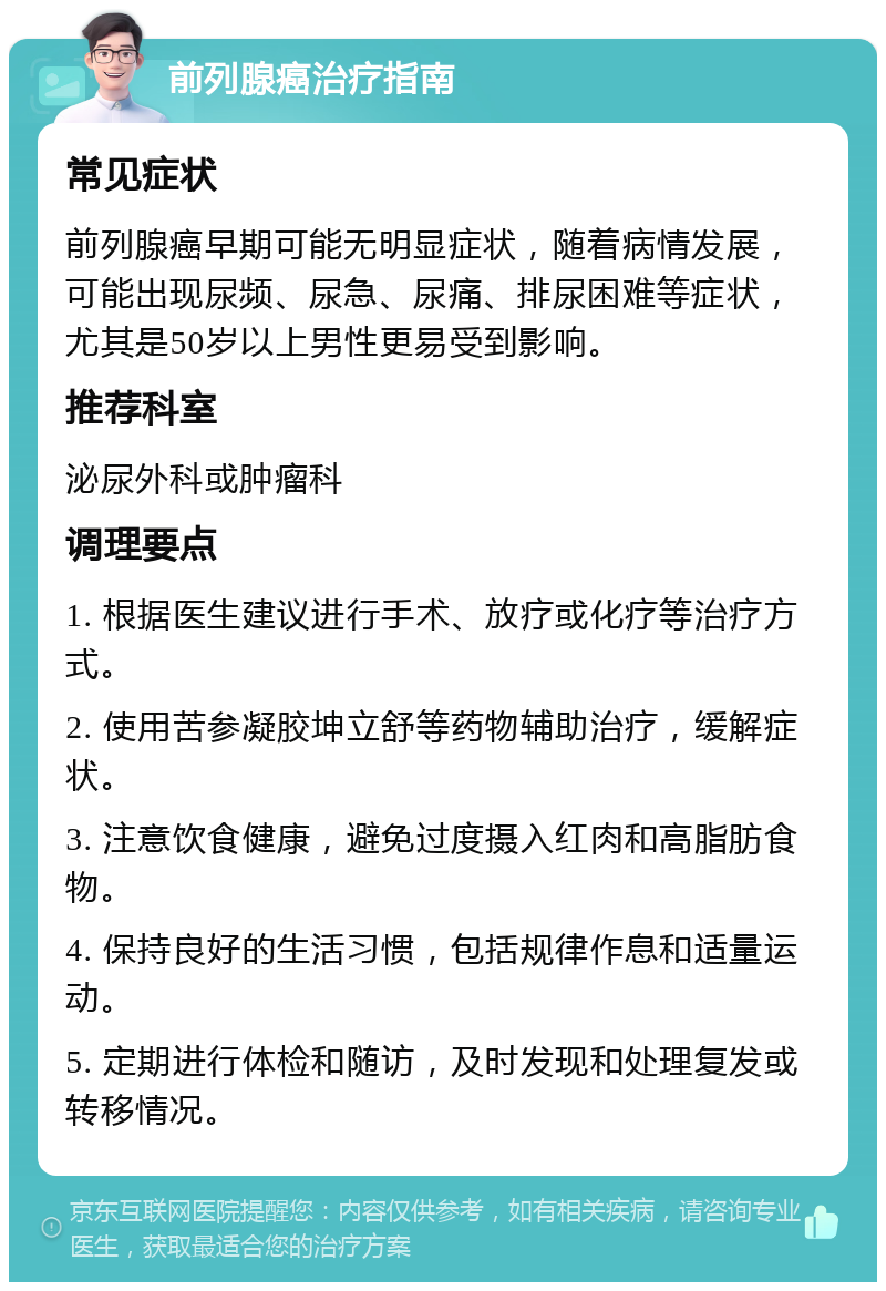 前列腺癌治疗指南 常见症状 前列腺癌早期可能无明显症状，随着病情发展，可能出现尿频、尿急、尿痛、排尿困难等症状，尤其是50岁以上男性更易受到影响。 推荐科室 泌尿外科或肿瘤科 调理要点 1. 根据医生建议进行手术、放疗或化疗等治疗方式。 2. 使用苦参凝胶坤立舒等药物辅助治疗，缓解症状。 3. 注意饮食健康，避免过度摄入红肉和高脂肪食物。 4. 保持良好的生活习惯，包括规律作息和适量运动。 5. 定期进行体检和随访，及时发现和处理复发或转移情况。