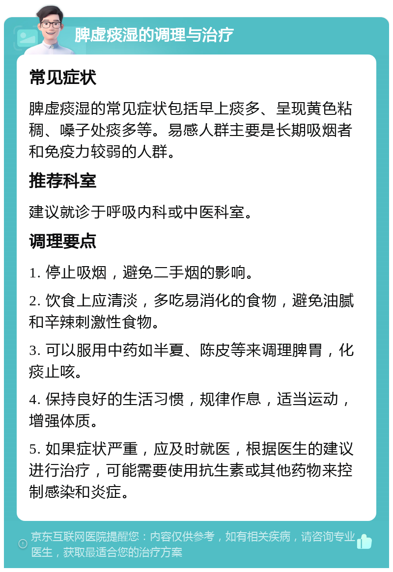 脾虚痰湿的调理与治疗 常见症状 脾虚痰湿的常见症状包括早上痰多、呈现黄色粘稠、嗓子处痰多等。易感人群主要是长期吸烟者和免疫力较弱的人群。 推荐科室 建议就诊于呼吸内科或中医科室。 调理要点 1. 停止吸烟，避免二手烟的影响。 2. 饮食上应清淡，多吃易消化的食物，避免油腻和辛辣刺激性食物。 3. 可以服用中药如半夏、陈皮等来调理脾胃，化痰止咳。 4. 保持良好的生活习惯，规律作息，适当运动，增强体质。 5. 如果症状严重，应及时就医，根据医生的建议进行治疗，可能需要使用抗生素或其他药物来控制感染和炎症。