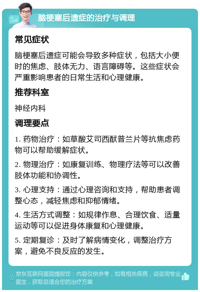 脑梗塞后遗症的治疗与调理 常见症状 脑梗塞后遗症可能会导致多种症状，包括大小便时的焦虑、肢体无力、语言障碍等。这些症状会严重影响患者的日常生活和心理健康。 推荐科室 神经内科 调理要点 1. 药物治疗：如草酸艾司西䣭普兰片等抗焦虑药物可以帮助缓解症状。 2. 物理治疗：如康复训练、物理疗法等可以改善肢体功能和协调性。 3. 心理支持：通过心理咨询和支持，帮助患者调整心态，减轻焦虑和抑郁情绪。 4. 生活方式调整：如规律作息、合理饮食、适量运动等可以促进身体康复和心理健康。 5. 定期复诊：及时了解病情变化，调整治疗方案，避免不良反应的发生。