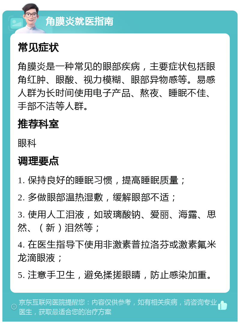 角膜炎就医指南 常见症状 角膜炎是一种常见的眼部疾病，主要症状包括眼角红肿、眼酸、视力模糊、眼部异物感等。易感人群为长时间使用电子产品、熬夜、睡眠不佳、手部不洁等人群。 推荐科室 眼科 调理要点 1. 保持良好的睡眠习惯，提高睡眠质量； 2. 多做眼部温热湿敷，缓解眼部不适； 3. 使用人工泪液，如玻璃酸钠、爱丽、海露、思然、（新）泪然等； 4. 在医生指导下使用非激素普拉洛芬或激素氟米龙滴眼液； 5. 注意手卫生，避免揉搓眼睛，防止感染加重。