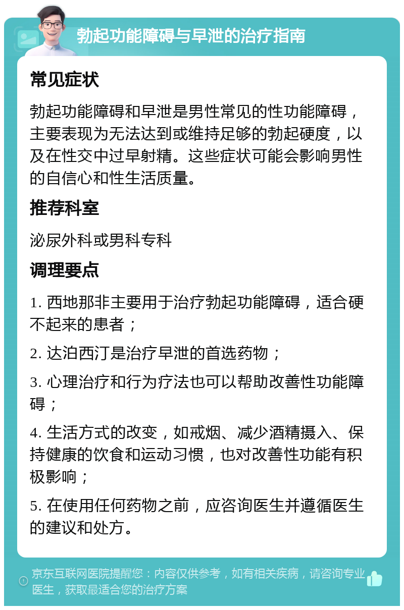 勃起功能障碍与早泄的治疗指南 常见症状 勃起功能障碍和早泄是男性常见的性功能障碍，主要表现为无法达到或维持足够的勃起硬度，以及在性交中过早射精。这些症状可能会影响男性的自信心和性生活质量。 推荐科室 泌尿外科或男科专科 调理要点 1. 西地那非主要用于治疗勃起功能障碍，适合硬不起来的患者； 2. 达泊西汀是治疗早泄的首选药物； 3. 心理治疗和行为疗法也可以帮助改善性功能障碍； 4. 生活方式的改变，如戒烟、减少酒精摄入、保持健康的饮食和运动习惯，也对改善性功能有积极影响； 5. 在使用任何药物之前，应咨询医生并遵循医生的建议和处方。