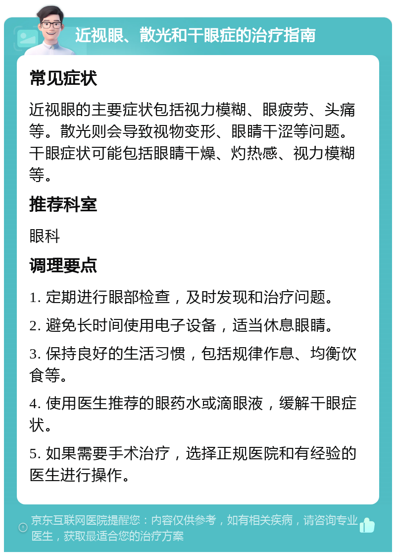 近视眼、散光和干眼症的治疗指南 常见症状 近视眼的主要症状包括视力模糊、眼疲劳、头痛等。散光则会导致视物变形、眼睛干涩等问题。干眼症状可能包括眼睛干燥、灼热感、视力模糊等。 推荐科室 眼科 调理要点 1. 定期进行眼部检查，及时发现和治疗问题。 2. 避免长时间使用电子设备，适当休息眼睛。 3. 保持良好的生活习惯，包括规律作息、均衡饮食等。 4. 使用医生推荐的眼药水或滴眼液，缓解干眼症状。 5. 如果需要手术治疗，选择正规医院和有经验的医生进行操作。