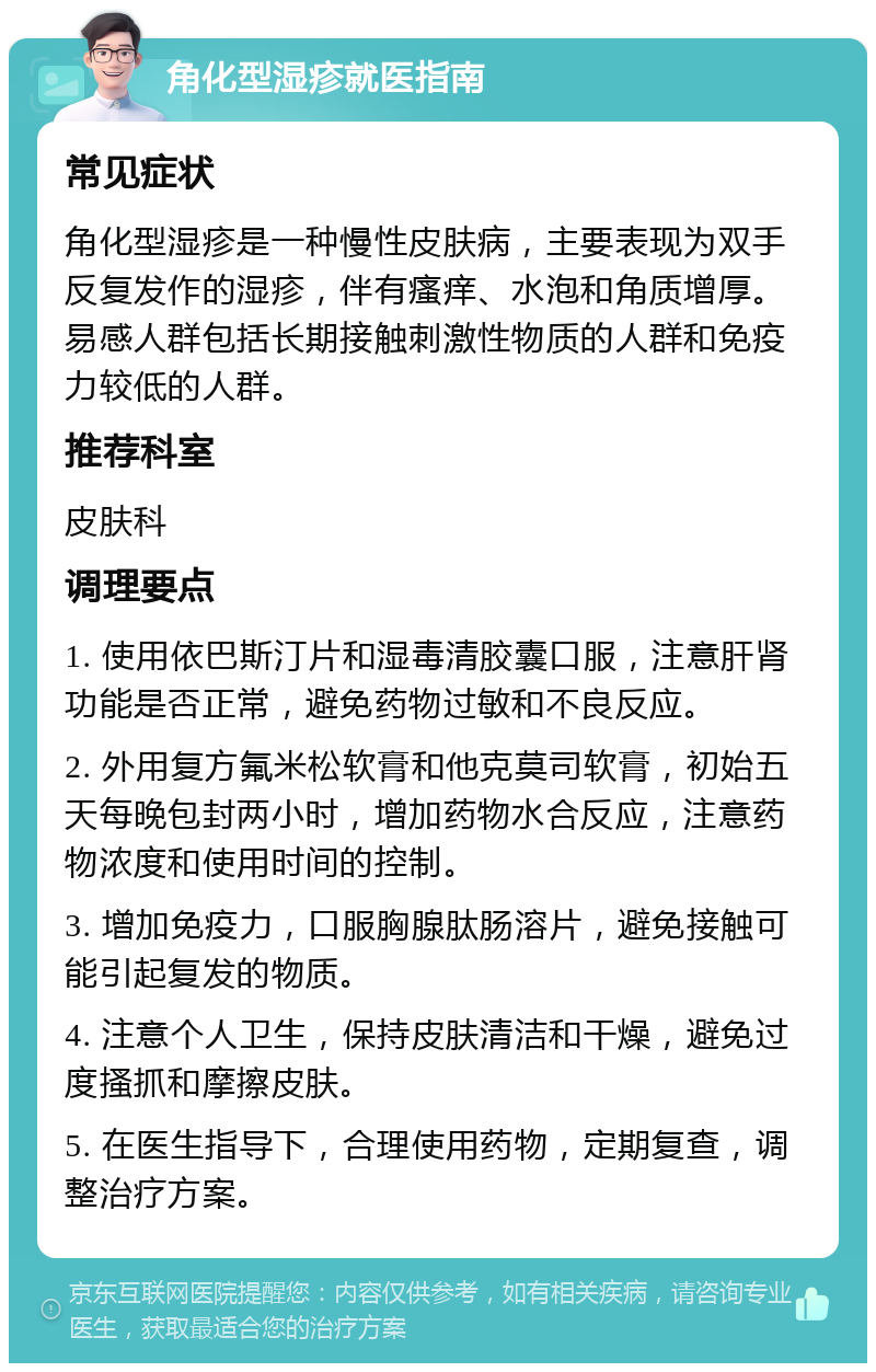 角化型湿疹就医指南 常见症状 角化型湿疹是一种慢性皮肤病，主要表现为双手反复发作的湿疹，伴有瘙痒、水泡和角质增厚。易感人群包括长期接触刺激性物质的人群和免疫力较低的人群。 推荐科室 皮肤科 调理要点 1. 使用依巴斯汀片和湿毒清胶囊口服，注意肝肾功能是否正常，避免药物过敏和不良反应。 2. 外用复方氟米松软膏和他克莫司软膏，初始五天每晚包封两小时，增加药物水合反应，注意药物浓度和使用时间的控制。 3. 增加免疫力，口服胸腺肽肠溶片，避免接触可能引起复发的物质。 4. 注意个人卫生，保持皮肤清洁和干燥，避免过度搔抓和摩擦皮肤。 5. 在医生指导下，合理使用药物，定期复查，调整治疗方案。