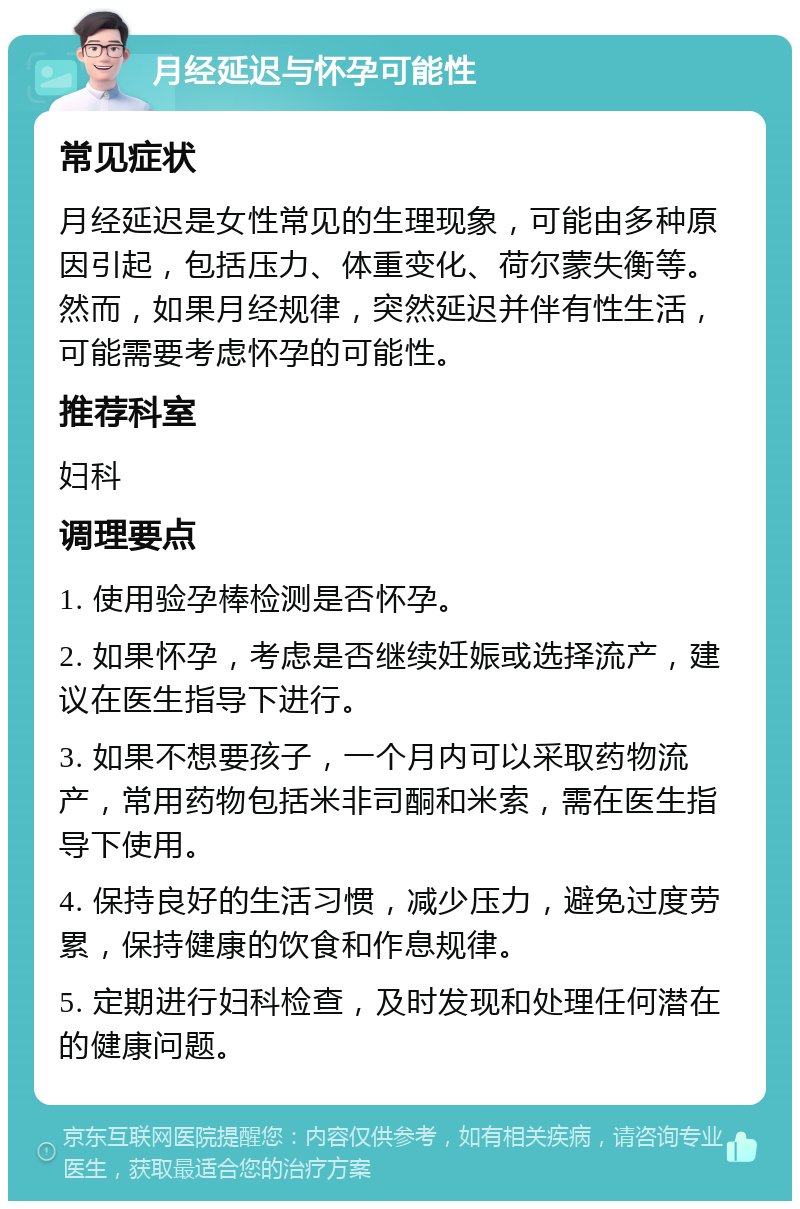 月经延迟与怀孕可能性 常见症状 月经延迟是女性常见的生理现象，可能由多种原因引起，包括压力、体重变化、荷尔蒙失衡等。然而，如果月经规律，突然延迟并伴有性生活，可能需要考虑怀孕的可能性。 推荐科室 妇科 调理要点 1. 使用验孕棒检测是否怀孕。 2. 如果怀孕，考虑是否继续妊娠或选择流产，建议在医生指导下进行。 3. 如果不想要孩子，一个月内可以采取药物流产，常用药物包括米非司酮和米索，需在医生指导下使用。 4. 保持良好的生活习惯，减少压力，避免过度劳累，保持健康的饮食和作息规律。 5. 定期进行妇科检查，及时发现和处理任何潜在的健康问题。