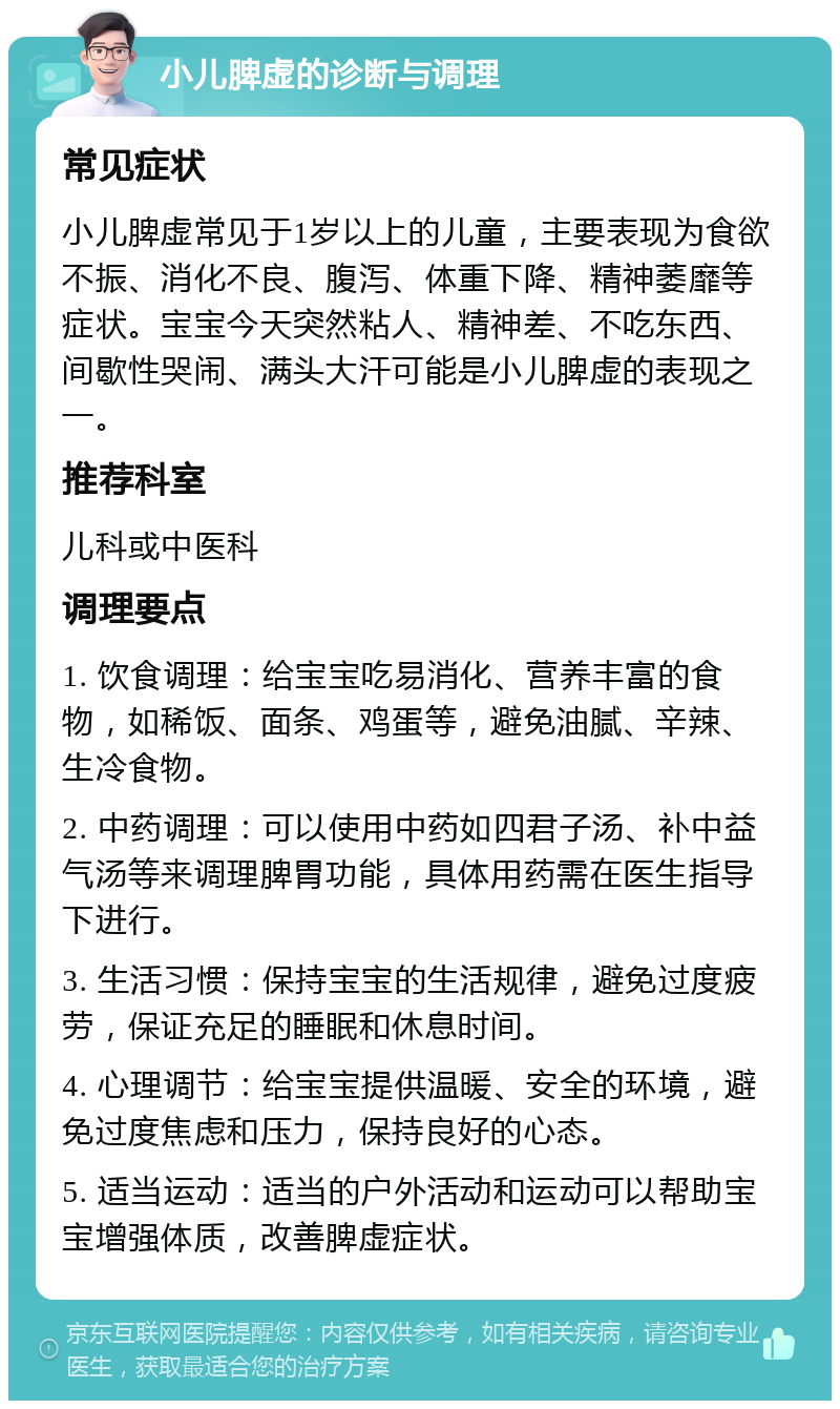 小儿脾虚的诊断与调理 常见症状 小儿脾虚常见于1岁以上的儿童，主要表现为食欲不振、消化不良、腹泻、体重下降、精神萎靡等症状。宝宝今天突然粘人、精神差、不吃东西、间歇性哭闹、满头大汗可能是小儿脾虚的表现之一。 推荐科室 儿科或中医科 调理要点 1. 饮食调理：给宝宝吃易消化、营养丰富的食物，如稀饭、面条、鸡蛋等，避免油腻、辛辣、生冷食物。 2. 中药调理：可以使用中药如四君子汤、补中益气汤等来调理脾胃功能，具体用药需在医生指导下进行。 3. 生活习惯：保持宝宝的生活规律，避免过度疲劳，保证充足的睡眠和休息时间。 4. 心理调节：给宝宝提供温暖、安全的环境，避免过度焦虑和压力，保持良好的心态。 5. 适当运动：适当的户外活动和运动可以帮助宝宝增强体质，改善脾虚症状。