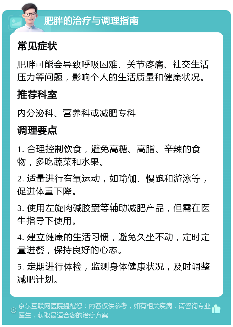 肥胖的治疗与调理指南 常见症状 肥胖可能会导致呼吸困难、关节疼痛、社交生活压力等问题，影响个人的生活质量和健康状况。 推荐科室 内分泌科、营养科或减肥专科 调理要点 1. 合理控制饮食，避免高糖、高脂、辛辣的食物，多吃蔬菜和水果。 2. 适量进行有氧运动，如瑜伽、慢跑和游泳等，促进体重下降。 3. 使用左旋肉碱胶囊等辅助减肥产品，但需在医生指导下使用。 4. 建立健康的生活习惯，避免久坐不动，定时定量进餐，保持良好的心态。 5. 定期进行体检，监测身体健康状况，及时调整减肥计划。