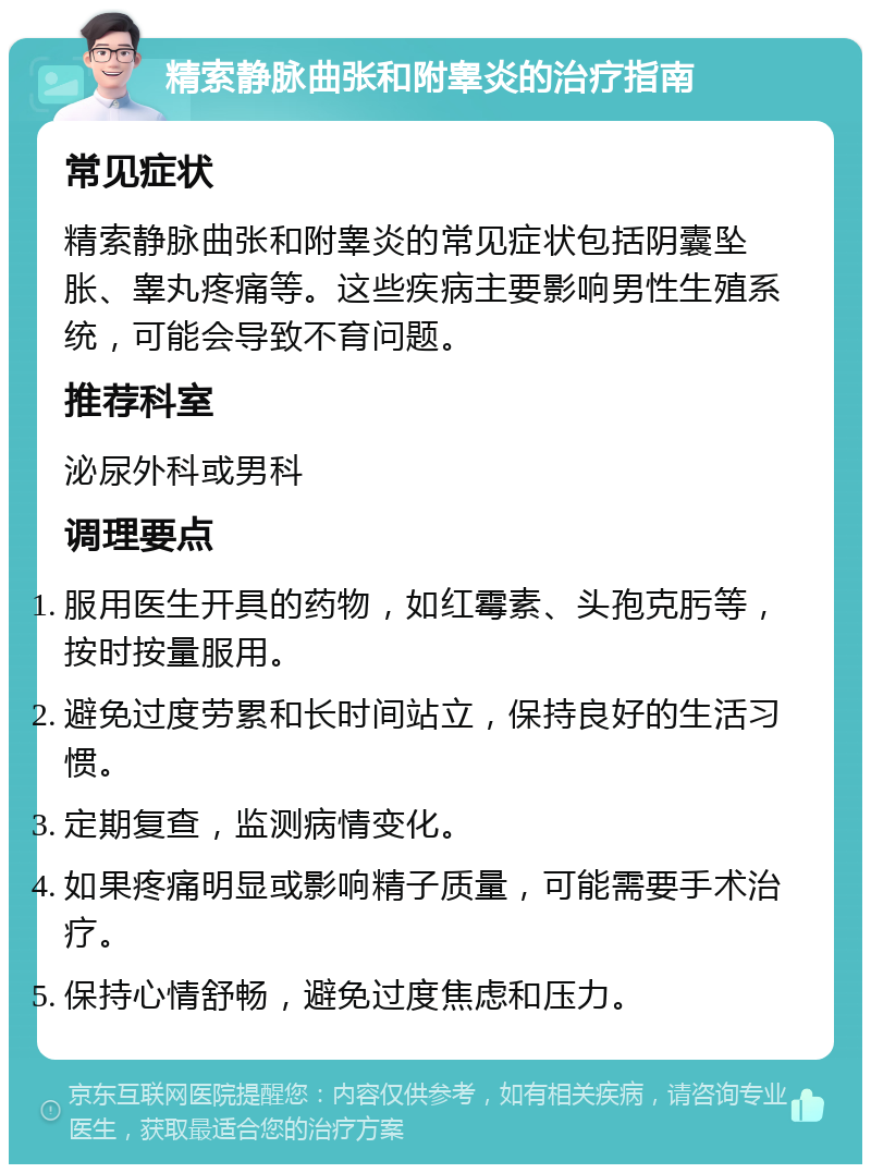 精索静脉曲张和附睾炎的治疗指南 常见症状 精索静脉曲张和附睾炎的常见症状包括阴囊坠胀、睾丸疼痛等。这些疾病主要影响男性生殖系统，可能会导致不育问题。 推荐科室 泌尿外科或男科 调理要点 服用医生开具的药物，如红霉素、头孢克肟等，按时按量服用。 避免过度劳累和长时间站立，保持良好的生活习惯。 定期复查，监测病情变化。 如果疼痛明显或影响精子质量，可能需要手术治疗。 保持心情舒畅，避免过度焦虑和压力。