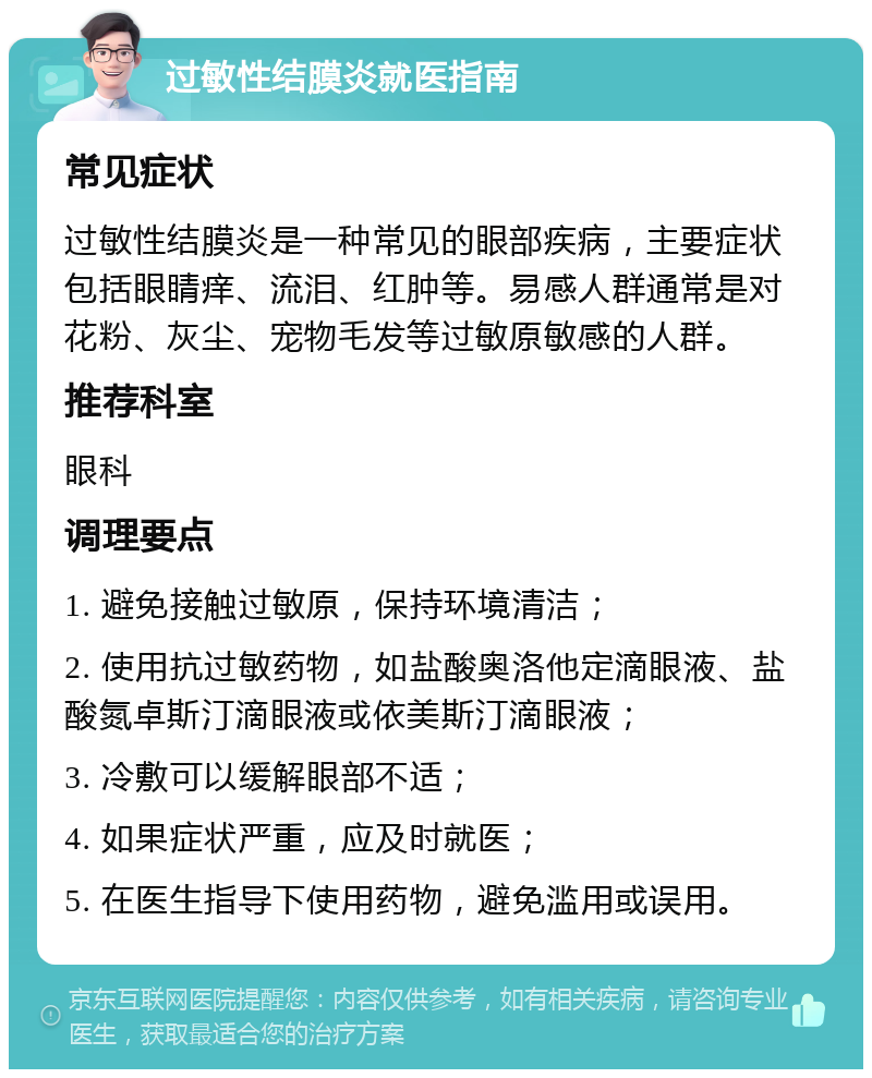 过敏性结膜炎就医指南 常见症状 过敏性结膜炎是一种常见的眼部疾病，主要症状包括眼睛痒、流泪、红肿等。易感人群通常是对花粉、灰尘、宠物毛发等过敏原敏感的人群。 推荐科室 眼科 调理要点 1. 避免接触过敏原，保持环境清洁； 2. 使用抗过敏药物，如盐酸奥洛他定滴眼液、盐酸氮卓斯汀滴眼液或依美斯汀滴眼液； 3. 冷敷可以缓解眼部不适； 4. 如果症状严重，应及时就医； 5. 在医生指导下使用药物，避免滥用或误用。