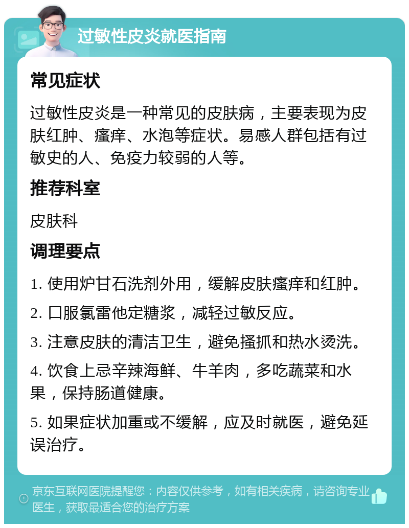 过敏性皮炎就医指南 常见症状 过敏性皮炎是一种常见的皮肤病，主要表现为皮肤红肿、瘙痒、水泡等症状。易感人群包括有过敏史的人、免疫力较弱的人等。 推荐科室 皮肤科 调理要点 1. 使用炉甘石洗剂外用，缓解皮肤瘙痒和红肿。 2. 口服氯雷他定糖浆，减轻过敏反应。 3. 注意皮肤的清洁卫生，避免搔抓和热水烫洗。 4. 饮食上忌辛辣海鲜、牛羊肉，多吃蔬菜和水果，保持肠道健康。 5. 如果症状加重或不缓解，应及时就医，避免延误治疗。