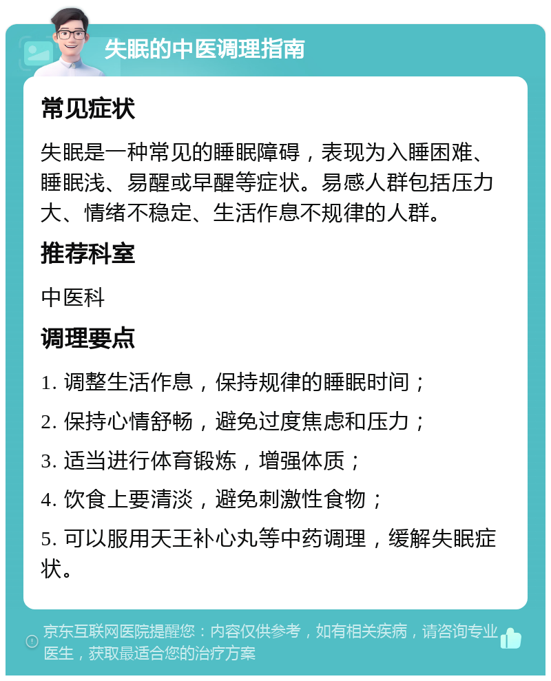 失眠的中医调理指南 常见症状 失眠是一种常见的睡眠障碍，表现为入睡困难、睡眠浅、易醒或早醒等症状。易感人群包括压力大、情绪不稳定、生活作息不规律的人群。 推荐科室 中医科 调理要点 1. 调整生活作息，保持规律的睡眠时间； 2. 保持心情舒畅，避免过度焦虑和压力； 3. 适当进行体育锻炼，增强体质； 4. 饮食上要清淡，避免刺激性食物； 5. 可以服用天王补心丸等中药调理，缓解失眠症状。