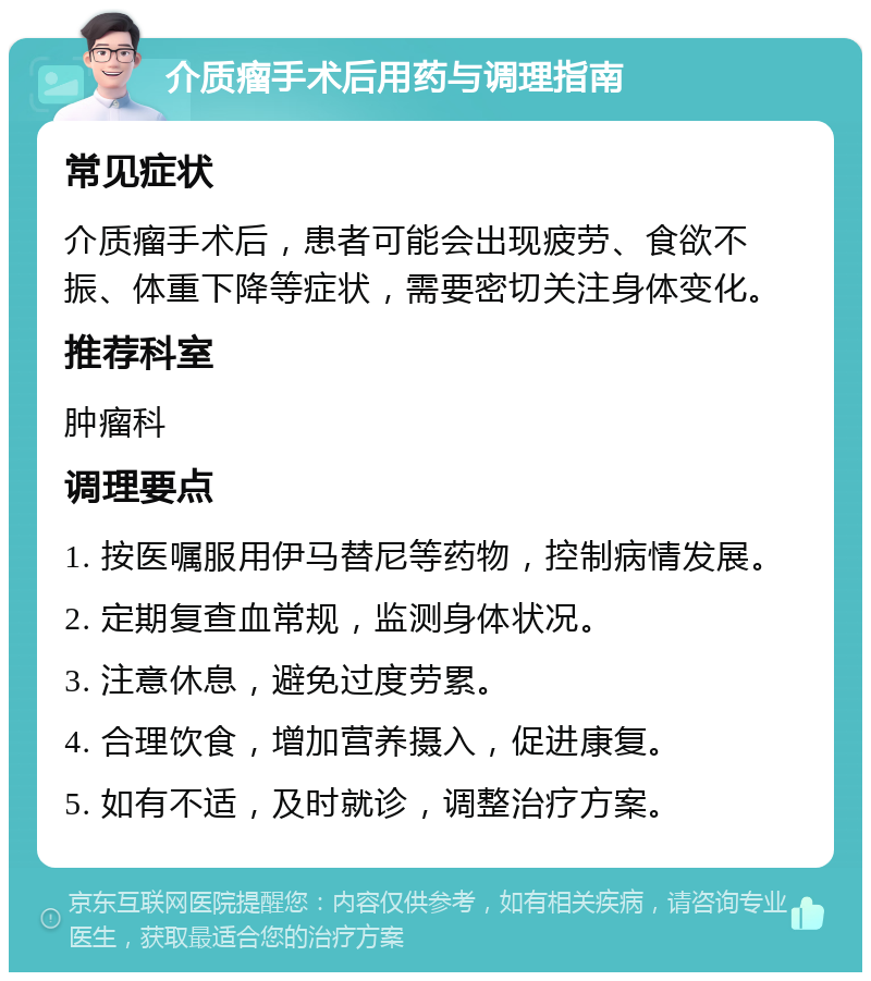 介质瘤手术后用药与调理指南 常见症状 介质瘤手术后，患者可能会出现疲劳、食欲不振、体重下降等症状，需要密切关注身体变化。 推荐科室 肿瘤科 调理要点 1. 按医嘱服用伊马替尼等药物，控制病情发展。 2. 定期复查血常规，监测身体状况。 3. 注意休息，避免过度劳累。 4. 合理饮食，增加营养摄入，促进康复。 5. 如有不适，及时就诊，调整治疗方案。