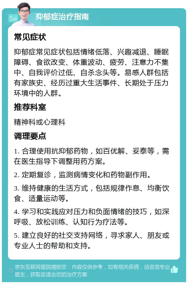 抑郁症治疗指南 常见症状 抑郁症常见症状包括情绪低落、兴趣减退、睡眠障碍、食欲改变、体重波动、疲劳、注意力不集中、自我评价过低、自杀念头等。易感人群包括有家族史、经历过重大生活事件、长期处于压力环境中的人群。 推荐科室 精神科或心理科 调理要点 1. 合理使用抗抑郁药物，如百优解、妥泰等，需在医生指导下调整用药方案。 2. 定期复诊，监测病情变化和药物副作用。 3. 维持健康的生活方式，包括规律作息、均衡饮食、适量运动等。 4. 学习和实践应对压力和负面情绪的技巧，如深呼吸、放松训练、认知行为疗法等。 5. 建立良好的社交支持网络，寻求家人、朋友或专业人士的帮助和支持。