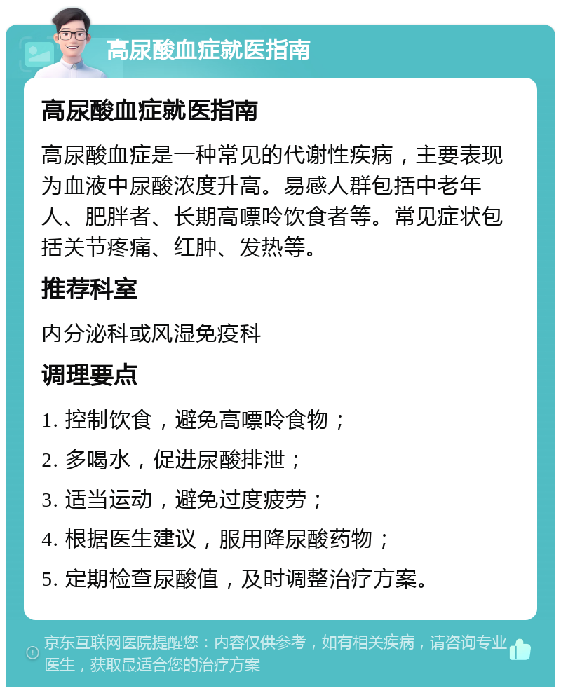 高尿酸血症就医指南 高尿酸血症就医指南 高尿酸血症是一种常见的代谢性疾病，主要表现为血液中尿酸浓度升高。易感人群包括中老年人、肥胖者、长期高嘌呤饮食者等。常见症状包括关节疼痛、红肿、发热等。 推荐科室 内分泌科或风湿免疫科 调理要点 1. 控制饮食，避免高嘌呤食物； 2. 多喝水，促进尿酸排泄； 3. 适当运动，避免过度疲劳； 4. 根据医生建议，服用降尿酸药物； 5. 定期检查尿酸值，及时调整治疗方案。