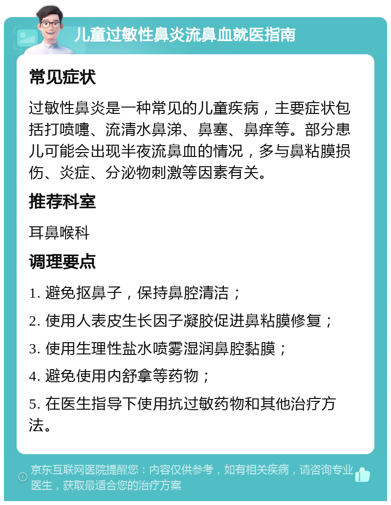 儿童过敏性鼻炎流鼻血就医指南 常见症状 过敏性鼻炎是一种常见的儿童疾病，主要症状包括打喷嚏、流清水鼻涕、鼻塞、鼻痒等。部分患儿可能会出现半夜流鼻血的情况，多与鼻粘膜损伤、炎症、分泌物刺激等因素有关。 推荐科室 耳鼻喉科 调理要点 1. 避免抠鼻子，保持鼻腔清洁； 2. 使用人表皮生长因子凝胶促进鼻粘膜修复； 3. 使用生理性盐水喷雾湿润鼻腔黏膜； 4. 避免使用内舒拿等药物； 5. 在医生指导下使用抗过敏药物和其他治疗方法。