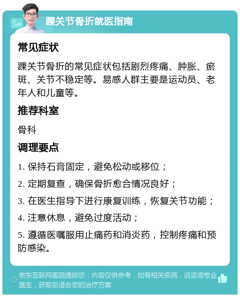 踝关节骨折就医指南 常见症状 踝关节骨折的常见症状包括剧烈疼痛、肿胀、瘀斑、关节不稳定等。易感人群主要是运动员、老年人和儿童等。 推荐科室 骨科 调理要点 1. 保持石膏固定，避免松动或移位； 2. 定期复查，确保骨折愈合情况良好； 3. 在医生指导下进行康复训练，恢复关节功能； 4. 注意休息，避免过度活动； 5. 遵循医嘱服用止痛药和消炎药，控制疼痛和预防感染。