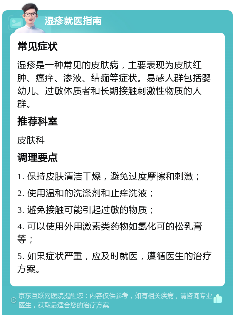 湿疹就医指南 常见症状 湿疹是一种常见的皮肤病，主要表现为皮肤红肿、瘙痒、渗液、结痂等症状。易感人群包括婴幼儿、过敏体质者和长期接触刺激性物质的人群。 推荐科室 皮肤科 调理要点 1. 保持皮肤清洁干燥，避免过度摩擦和刺激； 2. 使用温和的洗涤剂和止痒洗液； 3. 避免接触可能引起过敏的物质； 4. 可以使用外用激素类药物如氢化可的松乳膏等； 5. 如果症状严重，应及时就医，遵循医生的治疗方案。