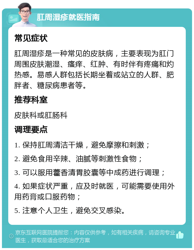 肛周湿疹就医指南 常见症状 肛周湿疹是一种常见的皮肤病，主要表现为肛门周围皮肤潮湿、瘙痒、红肿、有时伴有疼痛和灼热感。易感人群包括长期坐着或站立的人群、肥胖者、糖尿病患者等。 推荐科室 皮肤科或肛肠科 调理要点 1. 保持肛周清洁干燥，避免摩擦和刺激； 2. 避免食用辛辣、油腻等刺激性食物； 3. 可以服用藿香清胃胶囊等中成药进行调理； 4. 如果症状严重，应及时就医，可能需要使用外用药膏或口服药物； 5. 注意个人卫生，避免交叉感染。