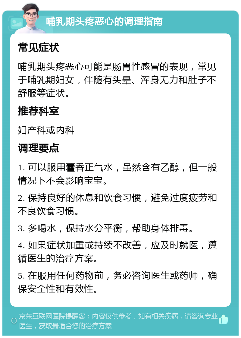 哺乳期头疼恶心的调理指南 常见症状 哺乳期头疼恶心可能是肠胃性感冒的表现，常见于哺乳期妇女，伴随有头晕、浑身无力和肚子不舒服等症状。 推荐科室 妇产科或内科 调理要点 1. 可以服用藿香正气水，虽然含有乙醇，但一般情况下不会影响宝宝。 2. 保持良好的休息和饮食习惯，避免过度疲劳和不良饮食习惯。 3. 多喝水，保持水分平衡，帮助身体排毒。 4. 如果症状加重或持续不改善，应及时就医，遵循医生的治疗方案。 5. 在服用任何药物前，务必咨询医生或药师，确保安全性和有效性。