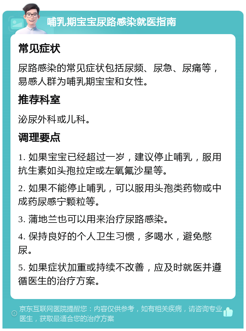 哺乳期宝宝尿路感染就医指南 常见症状 尿路感染的常见症状包括尿频、尿急、尿痛等，易感人群为哺乳期宝宝和女性。 推荐科室 泌尿外科或儿科。 调理要点 1. 如果宝宝已经超过一岁，建议停止哺乳，服用抗生素如头孢拉定或左氧氟沙星等。 2. 如果不能停止哺乳，可以服用头孢类药物或中成药尿感宁颗粒等。 3. 蒲地兰也可以用来治疗尿路感染。 4. 保持良好的个人卫生习惯，多喝水，避免憋尿。 5. 如果症状加重或持续不改善，应及时就医并遵循医生的治疗方案。