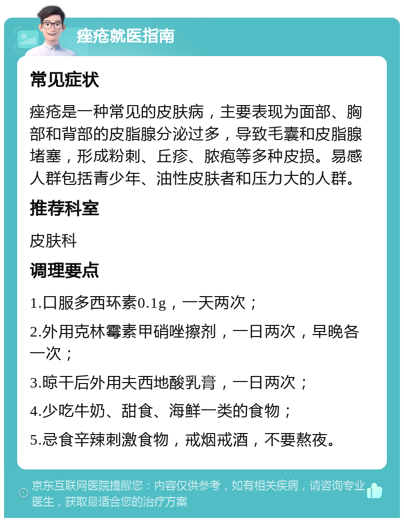 痤疮就医指南 常见症状 痤疮是一种常见的皮肤病，主要表现为面部、胸部和背部的皮脂腺分泌过多，导致毛囊和皮脂腺堵塞，形成粉刺、丘疹、脓疱等多种皮损。易感人群包括青少年、油性皮肤者和压力大的人群。 推荐科室 皮肤科 调理要点 1.口服多西环素0.1g，一天两次； 2.外用克林霉素甲硝唑擦剂，一日两次，早晚各一次； 3.晾干后外用夫西地酸乳膏，一日两次； 4.少吃牛奶、甜食、海鲜一类的食物； 5.忌食辛辣刺激食物，戒烟戒酒，不要熬夜。