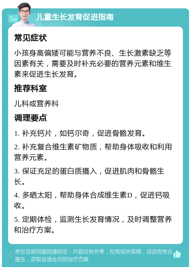 儿童生长发育促进指南 常见症状 小孩身高偏矮可能与营养不良、生长激素缺乏等因素有关，需要及时补充必要的营养元素和维生素来促进生长发育。 推荐科室 儿科或营养科 调理要点 1. 补充钙片，如钙尔奇，促进骨骼发育。 2. 补充复合维生素矿物质，帮助身体吸收和利用营养元素。 3. 保证充足的蛋白质摄入，促进肌肉和骨骼生长。 4. 多晒太阳，帮助身体合成维生素D，促进钙吸收。 5. 定期体检，监测生长发育情况，及时调整营养和治疗方案。