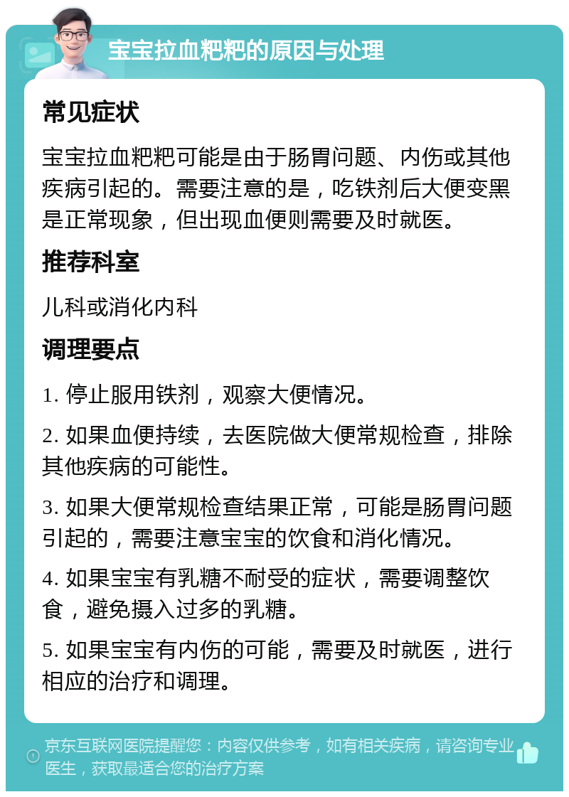 宝宝拉血粑粑的原因与处理 常见症状 宝宝拉血粑粑可能是由于肠胃问题、内伤或其他疾病引起的。需要注意的是，吃铁剂后大便变黑是正常现象，但出现血便则需要及时就医。 推荐科室 儿科或消化内科 调理要点 1. 停止服用铁剂，观察大便情况。 2. 如果血便持续，去医院做大便常规检查，排除其他疾病的可能性。 3. 如果大便常规检查结果正常，可能是肠胃问题引起的，需要注意宝宝的饮食和消化情况。 4. 如果宝宝有乳糖不耐受的症状，需要调整饮食，避免摄入过多的乳糖。 5. 如果宝宝有内伤的可能，需要及时就医，进行相应的治疗和调理。