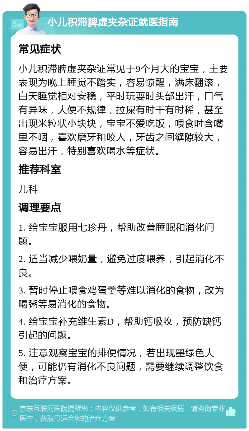 小儿积滞脾虚夹杂证就医指南 常见症状 小儿积滞脾虚夹杂证常见于9个月大的宝宝，主要表现为晚上睡觉不踏实，容易惊醒，满床翻滚，白天睡觉相对安稳，平时玩耍时头部出汗，口气有异味，大便不规律，拉屎有时干有时稀，甚至出现米粒状小块块，宝宝不爱吃饭，喂食时含嘴里不咽，喜欢磨牙和咬人，牙齿之间缝隙较大，容易出汗，特别喜欢喝水等症状。 推荐科室 儿科 调理要点 1. 给宝宝服用七珍丹，帮助改善睡眠和消化问题。 2. 适当减少喂奶量，避免过度喂养，引起消化不良。 3. 暂时停止喂食鸡蛋羹等难以消化的食物，改为喝粥等易消化的食物。 4. 给宝宝补充维生素D，帮助钙吸收，预防缺钙引起的问题。 5. 注意观察宝宝的排便情况，若出现墨绿色大便，可能仍有消化不良问题，需要继续调整饮食和治疗方案。