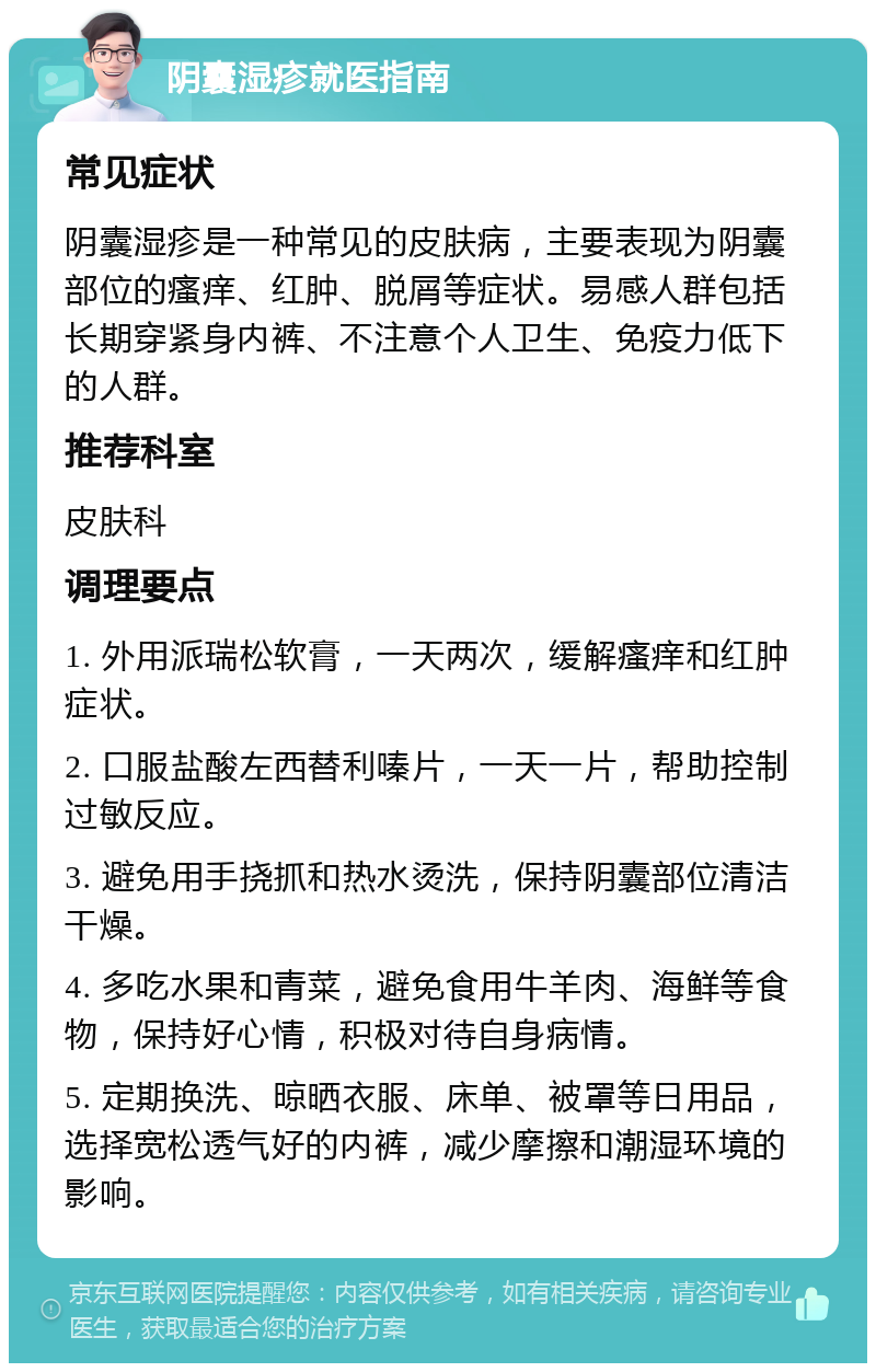 阴囊湿疹就医指南 常见症状 阴囊湿疹是一种常见的皮肤病，主要表现为阴囊部位的瘙痒、红肿、脱屑等症状。易感人群包括长期穿紧身内裤、不注意个人卫生、免疫力低下的人群。 推荐科室 皮肤科 调理要点 1. 外用派瑞松软膏，一天两次，缓解瘙痒和红肿症状。 2. 口服盐酸左西替利嗪片，一天一片，帮助控制过敏反应。 3. 避免用手挠抓和热水烫洗，保持阴囊部位清洁干燥。 4. 多吃水果和青菜，避免食用牛羊肉、海鲜等食物，保持好心情，积极对待自身病情。 5. 定期换洗、晾晒衣服、床单、被罩等日用品，选择宽松透气好的内裤，减少摩擦和潮湿环境的影响。