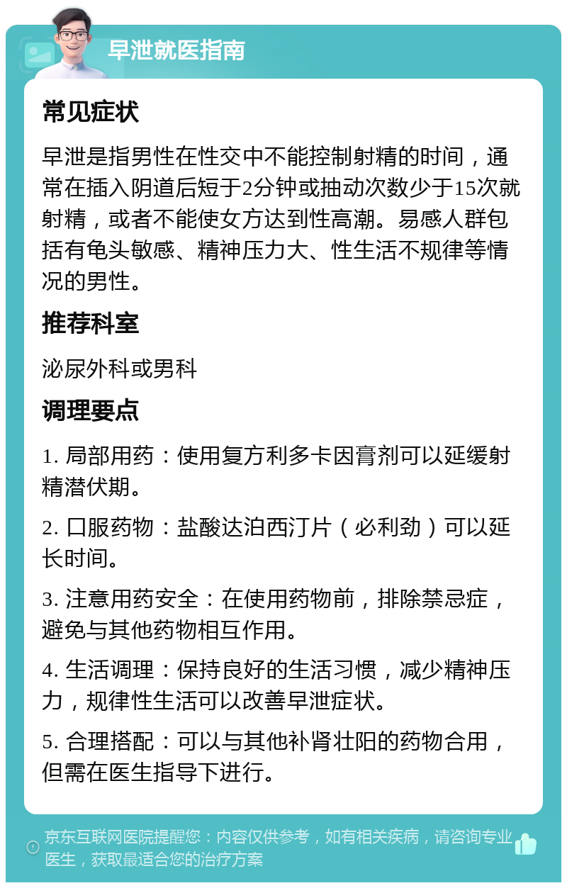 早泄就医指南 常见症状 早泄是指男性在性交中不能控制射精的时间，通常在插入阴道后短于2分钟或抽动次数少于15次就射精，或者不能使女方达到性高潮。易感人群包括有龟头敏感、精神压力大、性生活不规律等情况的男性。 推荐科室 泌尿外科或男科 调理要点 1. 局部用药：使用复方利多卡因膏剂可以延缓射精潜伏期。 2. 口服药物：盐酸达泊西汀片（必利劲）可以延长时间。 3. 注意用药安全：在使用药物前，排除禁忌症，避免与其他药物相互作用。 4. 生活调理：保持良好的生活习惯，减少精神压力，规律性生活可以改善早泄症状。 5. 合理搭配：可以与其他补肾壮阳的药物合用，但需在医生指导下进行。