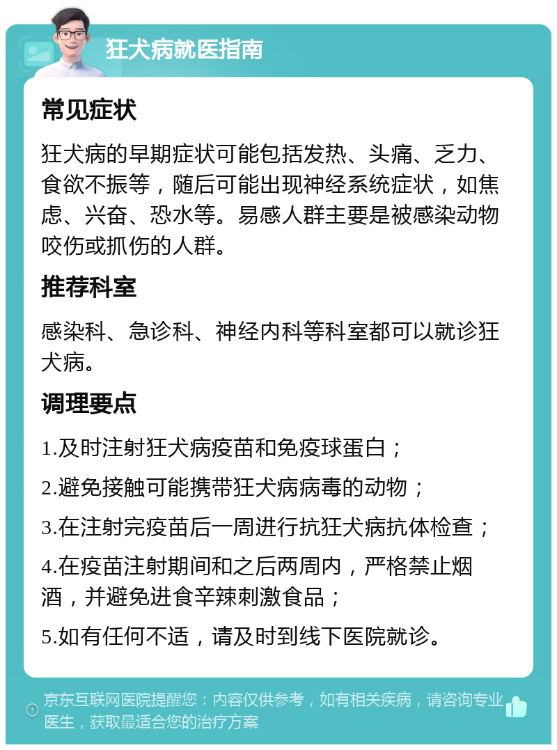 狂犬病就医指南 常见症状 狂犬病的早期症状可能包括发热、头痛、乏力、食欲不振等，随后可能出现神经系统症状，如焦虑、兴奋、恐水等。易感人群主要是被感染动物咬伤或抓伤的人群。 推荐科室 感染科、急诊科、神经内科等科室都可以就诊狂犬病。 调理要点 1.及时注射狂犬病疫苗和免疫球蛋白； 2.避免接触可能携带狂犬病病毒的动物； 3.在注射完疫苗后一周进行抗狂犬病抗体检查； 4.在疫苗注射期间和之后两周内，严格禁止烟酒，并避免进食辛辣刺激食品； 5.如有任何不适，请及时到线下医院就诊。