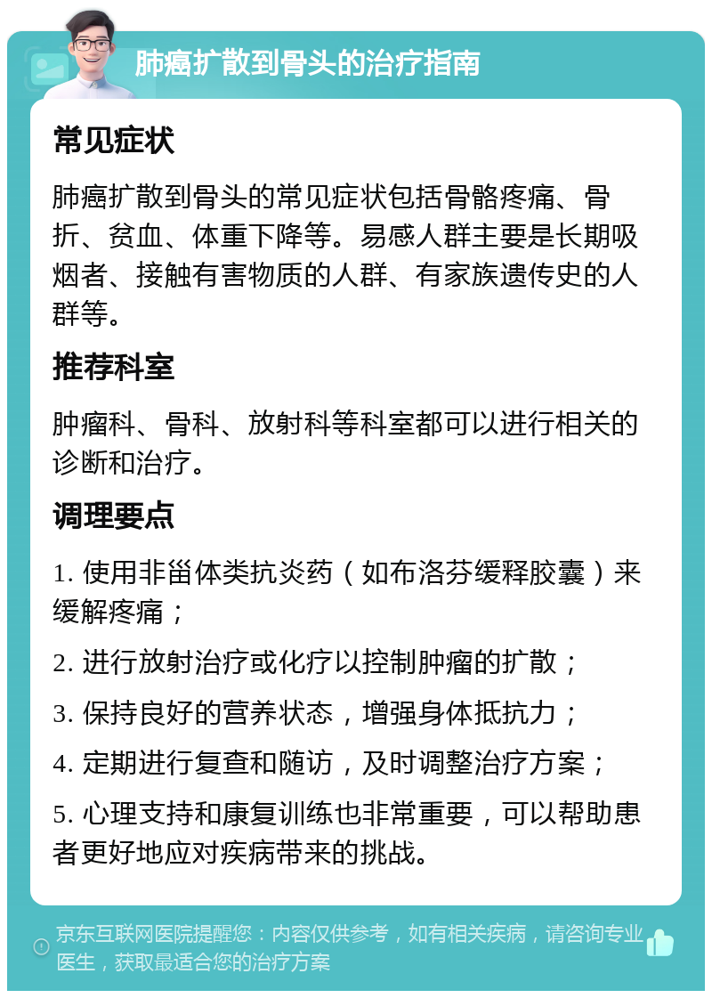 肺癌扩散到骨头的治疗指南 常见症状 肺癌扩散到骨头的常见症状包括骨骼疼痛、骨折、贫血、体重下降等。易感人群主要是长期吸烟者、接触有害物质的人群、有家族遗传史的人群等。 推荐科室 肿瘤科、骨科、放射科等科室都可以进行相关的诊断和治疗。 调理要点 1. 使用非甾体类抗炎药（如布洛芬缓释胶囊）来缓解疼痛； 2. 进行放射治疗或化疗以控制肿瘤的扩散； 3. 保持良好的营养状态，增强身体抵抗力； 4. 定期进行复查和随访，及时调整治疗方案； 5. 心理支持和康复训练也非常重要，可以帮助患者更好地应对疾病带来的挑战。