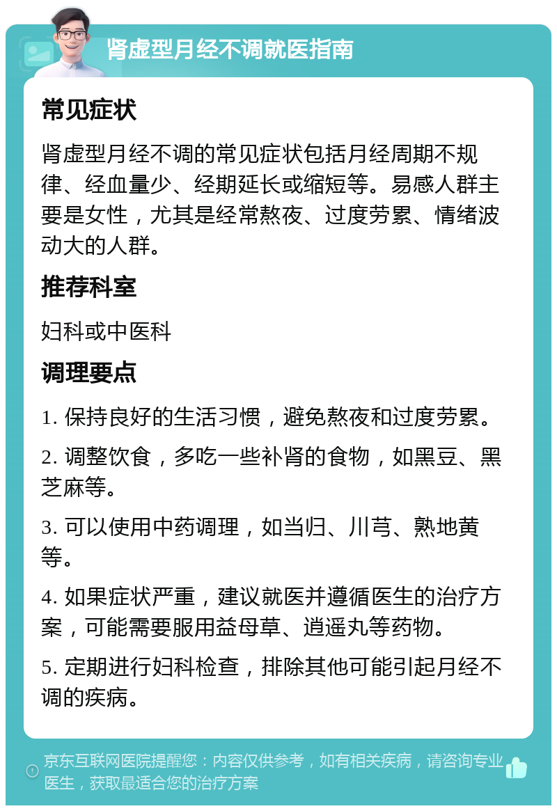 肾虚型月经不调就医指南 常见症状 肾虚型月经不调的常见症状包括月经周期不规律、经血量少、经期延长或缩短等。易感人群主要是女性，尤其是经常熬夜、过度劳累、情绪波动大的人群。 推荐科室 妇科或中医科 调理要点 1. 保持良好的生活习惯，避免熬夜和过度劳累。 2. 调整饮食，多吃一些补肾的食物，如黑豆、黑芝麻等。 3. 可以使用中药调理，如当归、川芎、熟地黄等。 4. 如果症状严重，建议就医并遵循医生的治疗方案，可能需要服用益母草、逍遥丸等药物。 5. 定期进行妇科检查，排除其他可能引起月经不调的疾病。