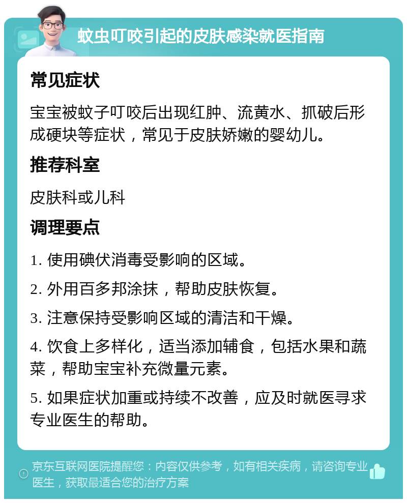 蚊虫叮咬引起的皮肤感染就医指南 常见症状 宝宝被蚊子叮咬后出现红肿、流黄水、抓破后形成硬块等症状，常见于皮肤娇嫩的婴幼儿。 推荐科室 皮肤科或儿科 调理要点 1. 使用碘伏消毒受影响的区域。 2. 外用百多邦涂抹，帮助皮肤恢复。 3. 注意保持受影响区域的清洁和干燥。 4. 饮食上多样化，适当添加辅食，包括水果和蔬菜，帮助宝宝补充微量元素。 5. 如果症状加重或持续不改善，应及时就医寻求专业医生的帮助。