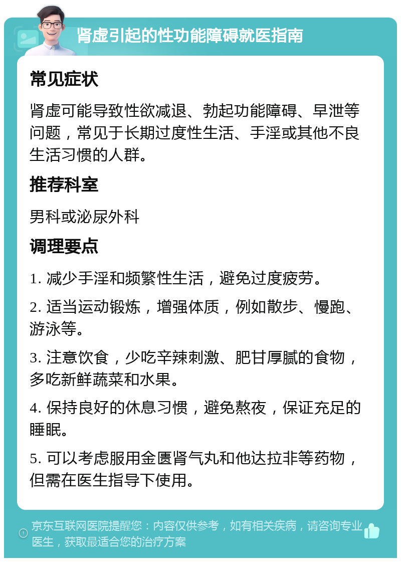 肾虚引起的性功能障碍就医指南 常见症状 肾虚可能导致性欲减退、勃起功能障碍、早泄等问题，常见于长期过度性生活、手淫或其他不良生活习惯的人群。 推荐科室 男科或泌尿外科 调理要点 1. 减少手淫和频繁性生活，避免过度疲劳。 2. 适当运动锻炼，增强体质，例如散步、慢跑、游泳等。 3. 注意饮食，少吃辛辣刺激、肥甘厚腻的食物，多吃新鲜蔬菜和水果。 4. 保持良好的休息习惯，避免熬夜，保证充足的睡眠。 5. 可以考虑服用金匮肾气丸和他达拉非等药物，但需在医生指导下使用。