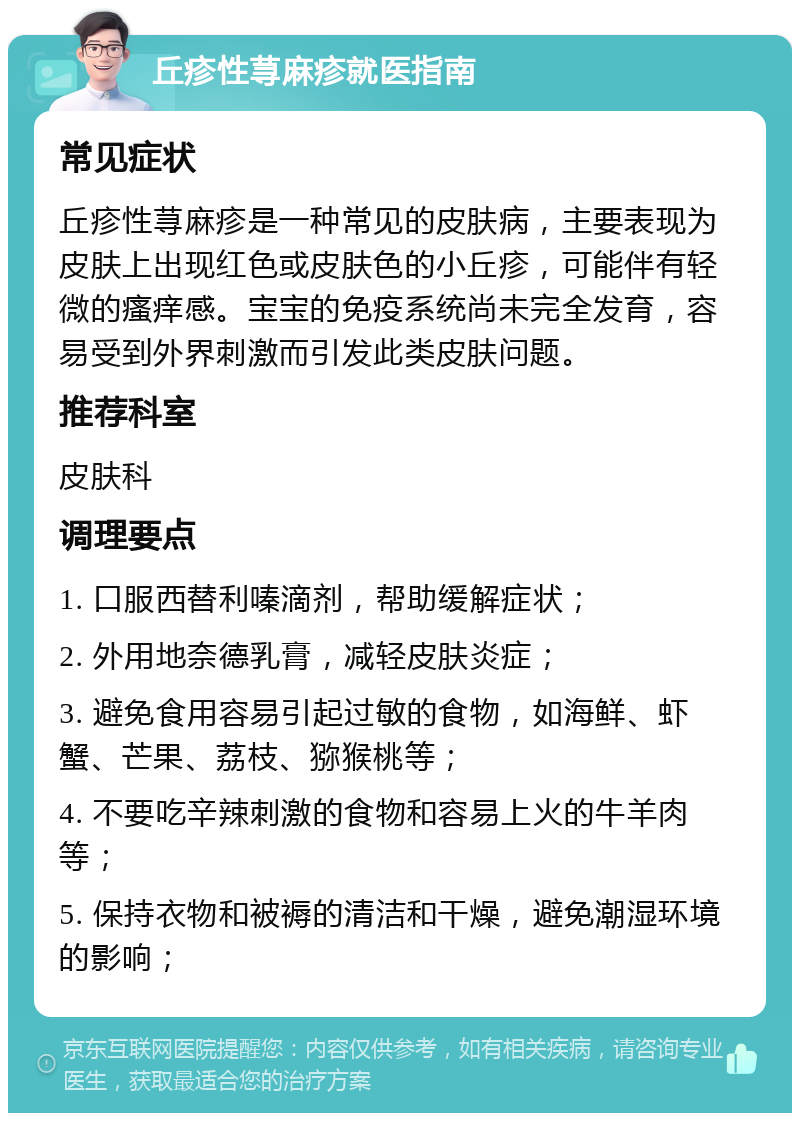 丘疹性荨麻疹就医指南 常见症状 丘疹性荨麻疹是一种常见的皮肤病，主要表现为皮肤上出现红色或皮肤色的小丘疹，可能伴有轻微的瘙痒感。宝宝的免疫系统尚未完全发育，容易受到外界刺激而引发此类皮肤问题。 推荐科室 皮肤科 调理要点 1. 口服西替利嗪滴剂，帮助缓解症状； 2. 外用地奈德乳膏，减轻皮肤炎症； 3. 避免食用容易引起过敏的食物，如海鲜、虾蟹、芒果、荔枝、猕猴桃等； 4. 不要吃辛辣刺激的食物和容易上火的牛羊肉等； 5. 保持衣物和被褥的清洁和干燥，避免潮湿环境的影响；