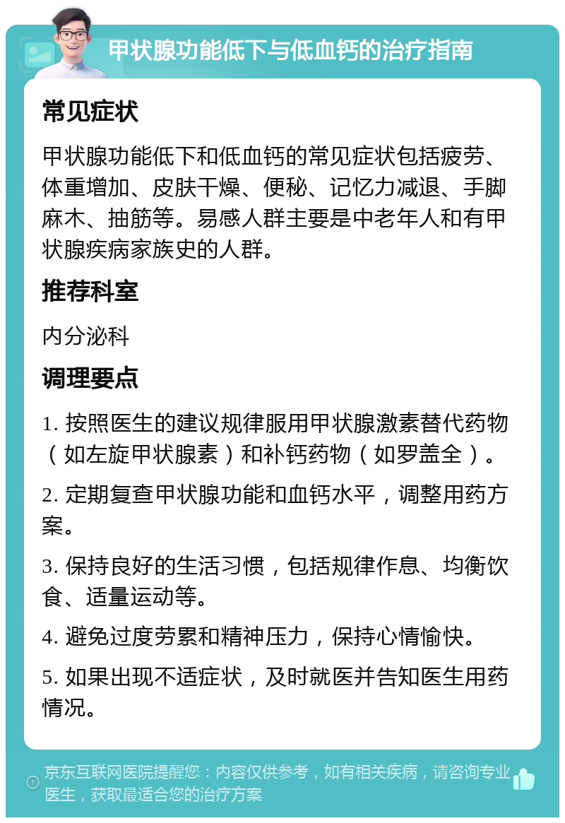 甲状腺功能低下与低血钙的治疗指南 常见症状 甲状腺功能低下和低血钙的常见症状包括疲劳、体重增加、皮肤干燥、便秘、记忆力减退、手脚麻木、抽筋等。易感人群主要是中老年人和有甲状腺疾病家族史的人群。 推荐科室 内分泌科 调理要点 1. 按照医生的建议规律服用甲状腺激素替代药物（如左旋甲状腺素）和补钙药物（如罗盖全）。 2. 定期复查甲状腺功能和血钙水平，调整用药方案。 3. 保持良好的生活习惯，包括规律作息、均衡饮食、适量运动等。 4. 避免过度劳累和精神压力，保持心情愉快。 5. 如果出现不适症状，及时就医并告知医生用药情况。