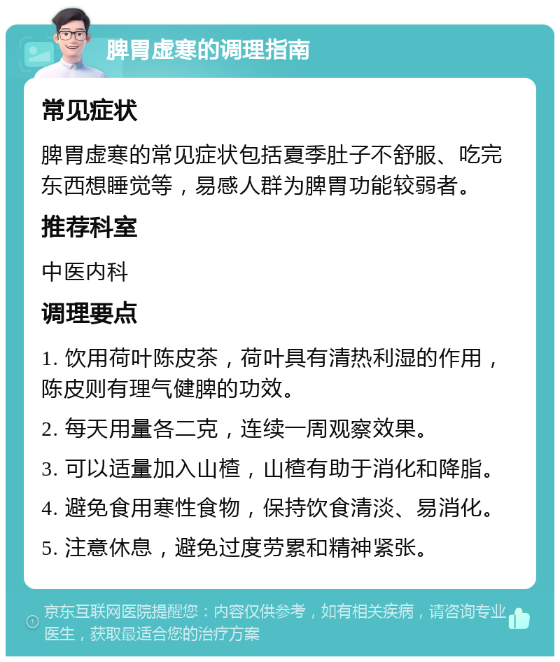 脾胃虚寒的调理指南 常见症状 脾胃虚寒的常见症状包括夏季肚子不舒服、吃完东西想睡觉等，易感人群为脾胃功能较弱者。 推荐科室 中医内科 调理要点 1. 饮用荷叶陈皮茶，荷叶具有清热利湿的作用，陈皮则有理气健脾的功效。 2. 每天用量各二克，连续一周观察效果。 3. 可以适量加入山楂，山楂有助于消化和降脂。 4. 避免食用寒性食物，保持饮食清淡、易消化。 5. 注意休息，避免过度劳累和精神紧张。