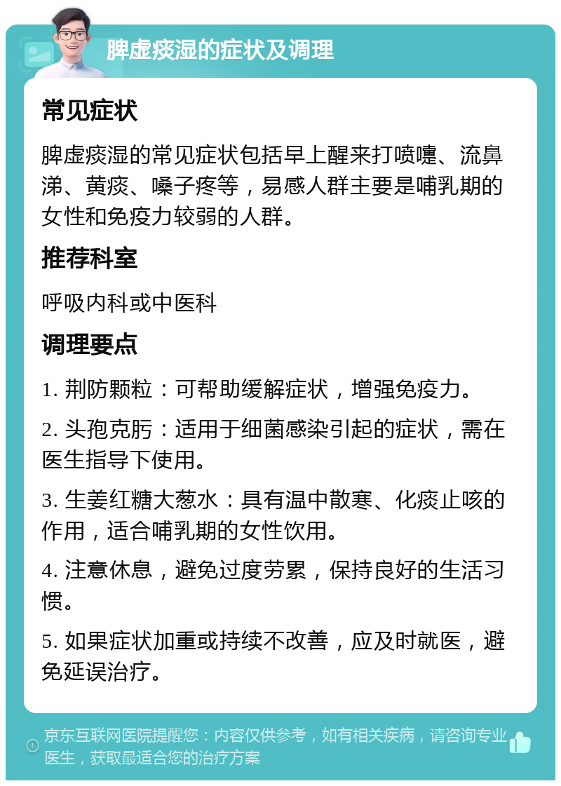 脾虚痰湿的症状及调理 常见症状 脾虚痰湿的常见症状包括早上醒来打喷嚏、流鼻涕、黄痰、嗓子疼等，易感人群主要是哺乳期的女性和免疫力较弱的人群。 推荐科室 呼吸内科或中医科 调理要点 1. 荆防颗粒：可帮助缓解症状，增强免疫力。 2. 头孢克肟：适用于细菌感染引起的症状，需在医生指导下使用。 3. 生姜红糖大葱水：具有温中散寒、化痰止咳的作用，适合哺乳期的女性饮用。 4. 注意休息，避免过度劳累，保持良好的生活习惯。 5. 如果症状加重或持续不改善，应及时就医，避免延误治疗。