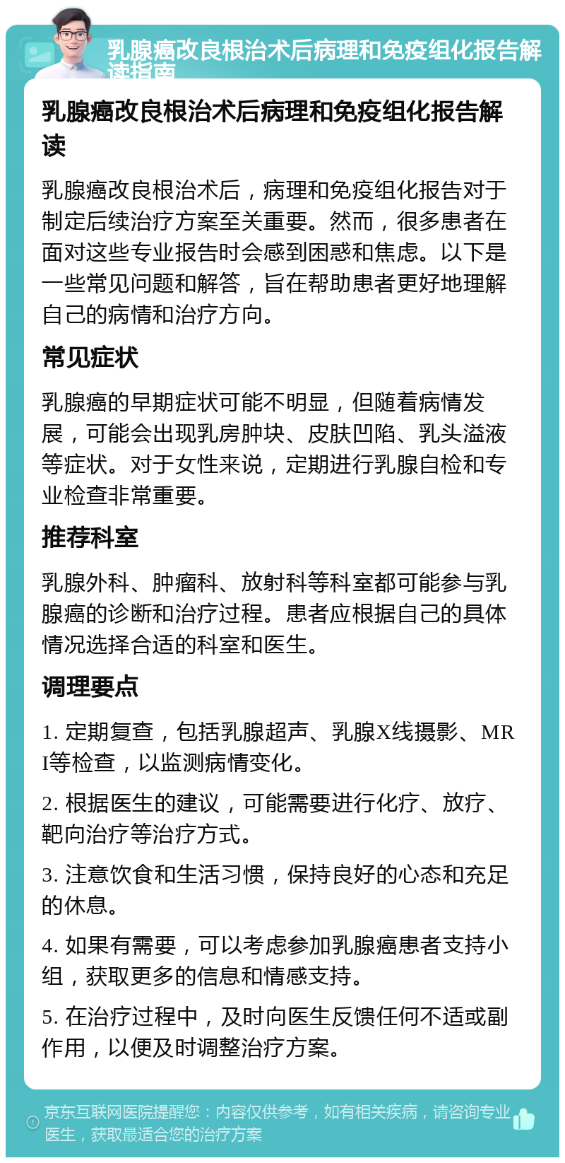 乳腺癌改良根治术后病理和免疫组化报告解读指南 乳腺癌改良根治术后病理和免疫组化报告解读 乳腺癌改良根治术后，病理和免疫组化报告对于制定后续治疗方案至关重要。然而，很多患者在面对这些专业报告时会感到困惑和焦虑。以下是一些常见问题和解答，旨在帮助患者更好地理解自己的病情和治疗方向。 常见症状 乳腺癌的早期症状可能不明显，但随着病情发展，可能会出现乳房肿块、皮肤凹陷、乳头溢液等症状。对于女性来说，定期进行乳腺自检和专业检查非常重要。 推荐科室 乳腺外科、肿瘤科、放射科等科室都可能参与乳腺癌的诊断和治疗过程。患者应根据自己的具体情况选择合适的科室和医生。 调理要点 1. 定期复查，包括乳腺超声、乳腺X线摄影、MRI等检查，以监测病情变化。 2. 根据医生的建议，可能需要进行化疗、放疗、靶向治疗等治疗方式。 3. 注意饮食和生活习惯，保持良好的心态和充足的休息。 4. 如果有需要，可以考虑参加乳腺癌患者支持小组，获取更多的信息和情感支持。 5. 在治疗过程中，及时向医生反馈任何不适或副作用，以便及时调整治疗方案。