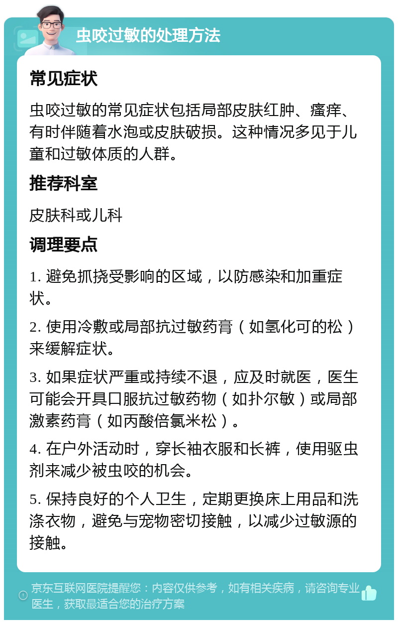 虫咬过敏的处理方法 常见症状 虫咬过敏的常见症状包括局部皮肤红肿、瘙痒、有时伴随着水泡或皮肤破损。这种情况多见于儿童和过敏体质的人群。 推荐科室 皮肤科或儿科 调理要点 1. 避免抓挠受影响的区域，以防感染和加重症状。 2. 使用冷敷或局部抗过敏药膏（如氢化可的松）来缓解症状。 3. 如果症状严重或持续不退，应及时就医，医生可能会开具口服抗过敏药物（如扑尔敏）或局部激素药膏（如丙酸倍氯米松）。 4. 在户外活动时，穿长袖衣服和长裤，使用驱虫剂来减少被虫咬的机会。 5. 保持良好的个人卫生，定期更换床上用品和洗涤衣物，避免与宠物密切接触，以减少过敏源的接触。