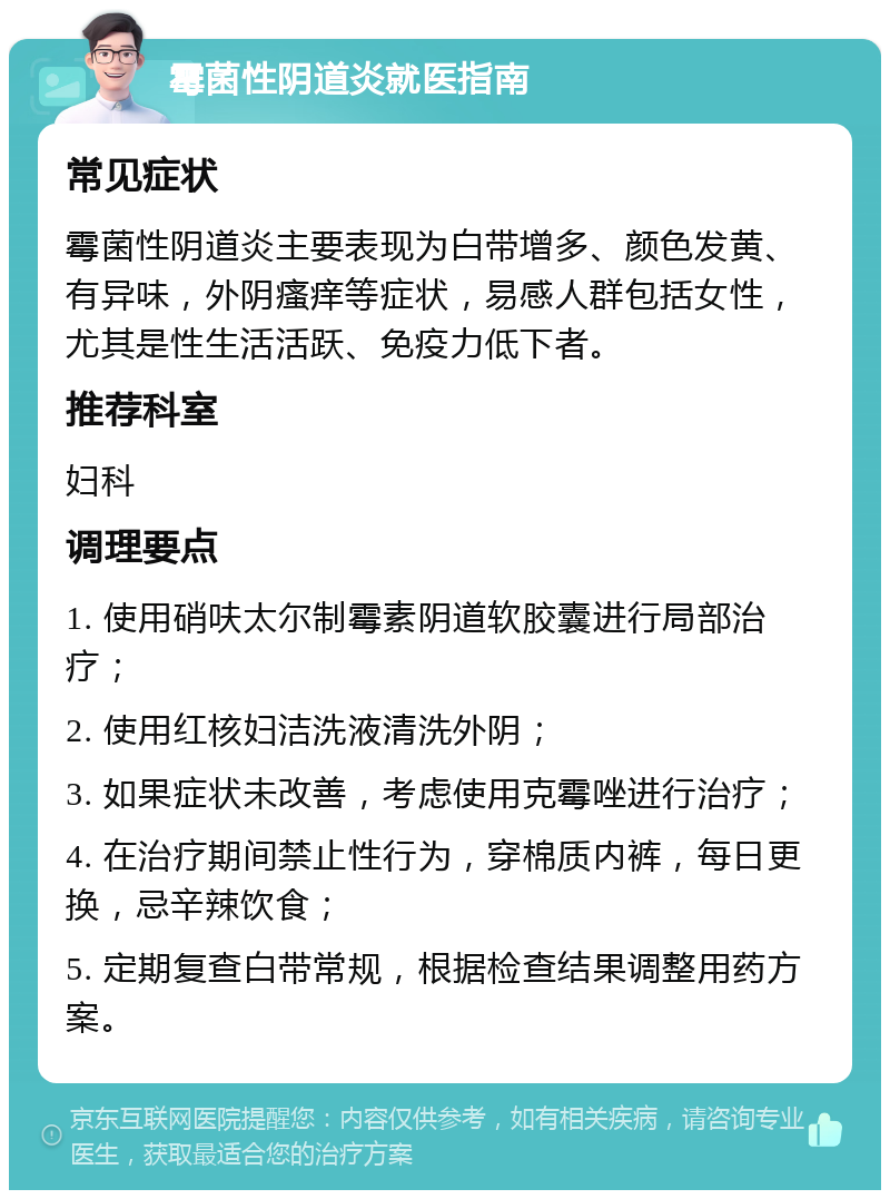 霉菌性阴道炎就医指南 常见症状 霉菌性阴道炎主要表现为白带增多、颜色发黄、有异味，外阴瘙痒等症状，易感人群包括女性，尤其是性生活活跃、免疫力低下者。 推荐科室 妇科 调理要点 1. 使用硝呋太尔制霉素阴道软胶囊进行局部治疗； 2. 使用红核妇洁洗液清洗外阴； 3. 如果症状未改善，考虑使用克霉唑进行治疗； 4. 在治疗期间禁止性行为，穿棉质内裤，每日更换，忌辛辣饮食； 5. 定期复查白带常规，根据检查结果调整用药方案。