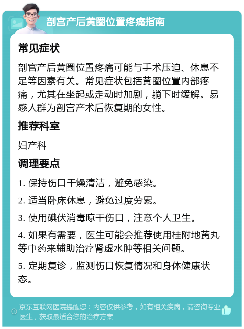 剖宫产后黄圈位置疼痛指南 常见症状 剖宫产后黄圈位置疼痛可能与手术压迫、休息不足等因素有关。常见症状包括黄圈位置内部疼痛，尤其在坐起或走动时加剧，躺下时缓解。易感人群为剖宫产术后恢复期的女性。 推荐科室 妇产科 调理要点 1. 保持伤口干燥清洁，避免感染。 2. 适当卧床休息，避免过度劳累。 3. 使用碘伏消毒晾干伤口，注意个人卫生。 4. 如果有需要，医生可能会推荐使用桂附地黄丸等中药来辅助治疗肾虚水肿等相关问题。 5. 定期复诊，监测伤口恢复情况和身体健康状态。