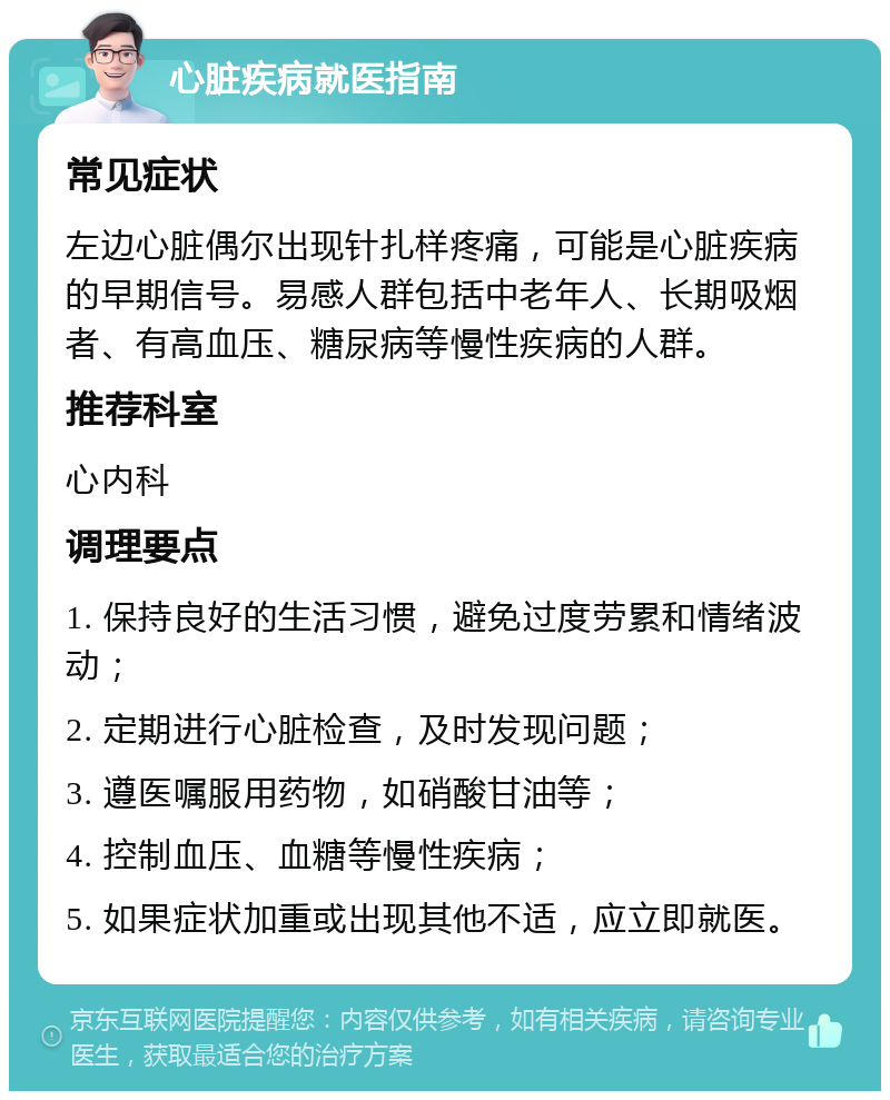 心脏疾病就医指南 常见症状 左边心脏偶尔出现针扎样疼痛，可能是心脏疾病的早期信号。易感人群包括中老年人、长期吸烟者、有高血压、糖尿病等慢性疾病的人群。 推荐科室 心内科 调理要点 1. 保持良好的生活习惯，避免过度劳累和情绪波动； 2. 定期进行心脏检查，及时发现问题； 3. 遵医嘱服用药物，如硝酸甘油等； 4. 控制血压、血糖等慢性疾病； 5. 如果症状加重或出现其他不适，应立即就医。