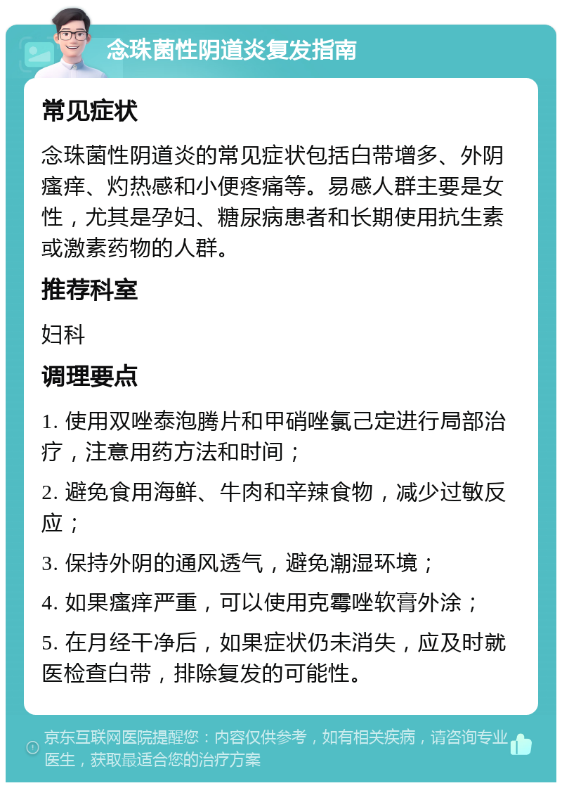 念珠菌性阴道炎复发指南 常见症状 念珠菌性阴道炎的常见症状包括白带增多、外阴瘙痒、灼热感和小便疼痛等。易感人群主要是女性，尤其是孕妇、糖尿病患者和长期使用抗生素或激素药物的人群。 推荐科室 妇科 调理要点 1. 使用双唑泰泡腾片和甲硝唑氯己定进行局部治疗，注意用药方法和时间； 2. 避免食用海鲜、牛肉和辛辣食物，减少过敏反应； 3. 保持外阴的通风透气，避免潮湿环境； 4. 如果瘙痒严重，可以使用克霉唑软膏外涂； 5. 在月经干净后，如果症状仍未消失，应及时就医检查白带，排除复发的可能性。