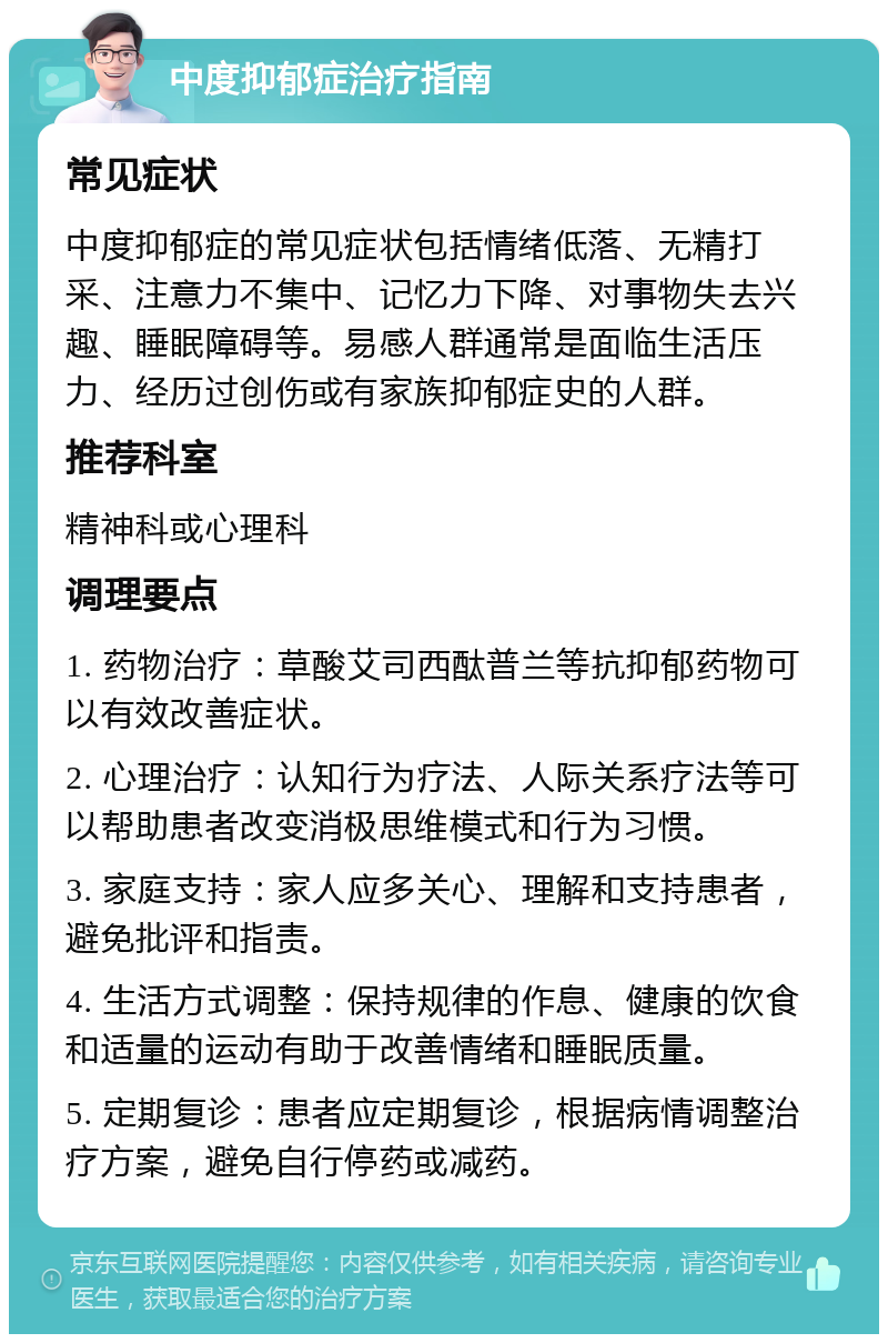 中度抑郁症治疗指南 常见症状 中度抑郁症的常见症状包括情绪低落、无精打采、注意力不集中、记忆力下降、对事物失去兴趣、睡眠障碍等。易感人群通常是面临生活压力、经历过创伤或有家族抑郁症史的人群。 推荐科室 精神科或心理科 调理要点 1. 药物治疗：草酸艾司西酞普兰等抗抑郁药物可以有效改善症状。 2. 心理治疗：认知行为疗法、人际关系疗法等可以帮助患者改变消极思维模式和行为习惯。 3. 家庭支持：家人应多关心、理解和支持患者，避免批评和指责。 4. 生活方式调整：保持规律的作息、健康的饮食和适量的运动有助于改善情绪和睡眠质量。 5. 定期复诊：患者应定期复诊，根据病情调整治疗方案，避免自行停药或减药。